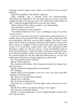 watering so that I might scarce endure, as I told her to her no small
pleasure.
   "Had I but a handful of salt, Martin!" sighs she.
   "Why, comrade," says I, pausing 'twixt two hammer-strokes,
"Wherefore this despond? If you can make stew so savoury and with
nought but flesh of an old goat and a few dried herbs, what matter for
salt?" At this she laughed and bent to stir at her stew again.
   "There's plenty of salt in the sea yonder," says she presently.
   "True, but how to come at it?"
   "How if we boiled sea-water, Martin?"
   "'Tis method unknown to me," says I, whittling at a leg of my stool,
"but we can try."
   And now in the seat of my stool I burned three good-sized holes or
sockets, and having trimmed three lengths of wood, I fitted these into
my socket-holes, and there was my stool complete. This done, I must
needs call her from her cooking to behold it; and though it was no more
than a square of roughish wood set upon three pegs, she praised and
viewed it as it had been a great elbow chair and cushioned at that!
Hereupon, puffed up with my success, I must immediately begin to
think upon building us a table and chairs, but being summoned to din-
ner I obeyed her gladly enough. And she seated on her stool with me on
the ground beside her and our turtle-shell dish before us, we ate with
hearty good-will until, our hunger appeased, we fell to talk:
   She: 'Tis marvellous how well I eat.
   Myself: 'Tis the open air.
   She: And the work, Martin. I have swept and dusted our cottage every
hole and corner.
   Myself: And found nothing left by its last tenant?
   She: Nothing.
   Myself: Had he but thought to leave us a saw our chairs and table
would have been the better.
   She: Then you will make them, Martin?
   Myself: Aye—with time.
   She: O 'tis bravely determined.
   And here, for a moment, I felt the light touch of her hand on my
shoulder.
   Myself: They will be very unlovely things—very rough—
   She: And very wonderful, Martin.
   Myself: As to these goats now, 'tis an excellent thought to catch some
alive and rear them.



                                                                     179
 