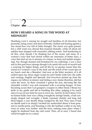 Chapter    2
HOW I HEARD A SONG IN THE WOOD AT
MIDNIGHT
Headlong went I, staying for nought and heedless of all direction, but
presently, being weary and short of breath, I halted and leaning against a
tree stood thus very full of bitter thought. The storm was quite passed,
but a chill wind was abroad that moaned dismally, while all about me
sodden trees dripped with mournful, sobbing noises. And hearkening to
all this, what should I be thinking but of the sweet, soft tones of a
woman's voice that had stirred within me memories of better days, a
voice that had set me to dreams of a future, to fond and foolish imagin-
ings. For, though shamed and brutalised by my sufferings, I was a man
and in this past hour (strange though it do seem) felt scorn of myself and
a yearning for higher things, and all this by no greater reason than the
sound of a woman's voice in the dark and the touch of her warm lips on
my hand—and she a Brandon! And now as the bitter mockery of it all
rushed upon me, fierce anger swept me and I broke forth into vile oaths
and cursings, English and Spanish, foul invectives picked up from the
rogues, my fellows in misery; and feeling a new shame therefore, did but
curse the more. So there crouched I 'gainst the tree, shivering like the
miserable wretch I was and consumed with a ravening hunger. At last,
becoming aware that I yet grasped a weapon in either hand, I thrust my
knife in my girdle and fell to handling this other, judging it by touch
since it was yet too dark for eyes to serve me. And by its feel I knew it for
no honest knife; here was a thing wrought by foreign hands, a haft cun-
ningly shaped and wrought, a blade curiously slender and long and
three-edged, a very deadly thing I judged by the feel. Now since it had
no sheath (and it so sharp) I twisted my neckerchief about it from pom-
mel to needle-point, and thrusting it into the leathern wallet at my belt,
went on some way further 'mid the trees, seeking some place where I
might be sheltered from the cold wind. Then, all at once, I heard that
which brought me to a stand.



                                                                          18
 