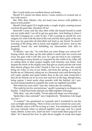 She: I could make you excellent cheese and butter.
  Myself: If I cannot run them down, I must contrive to wound one or
two with arrows.
  She: Why then, Martin, why not head your arrows with pebbles in
place of iron points?
  Myself: Good again! Or I might make a couple of gins, running nooses
cut from the goat-skin. Howbeit, I'll try!
  Herewith I arose and she also; then while she busied herself to scald
out our turtle-shell, I set off to get my goat-skin. And finding it where I
had left it hanging on a rock to dry, I fell a-cursing to myself for very
chagrin; for what with the heat of the rock and the fierce glare of the sun,
here was my goat-skin all shrivelled and hard as any board. So stood I
scowling at the thing, chin in hand, and mightily cast down, and so she
presently found me; and beholding my disconsolate look falls a-
laughing.
  "O Martin," says she, "'tis well there are some things you cannot do!"
Saying which, she takes up the skin (albeit it smelt none too sweet) and
away she goes with it into the cave. So I got me back to my carpentry,
and selecting as many boards as I required for the width of my table, fell
to cutting them to their proper lengths with hammer and chisel. And
despite the shade of the mighty trees that girt us round and the soft wind
that stirred, plaguy hot work I found it; but ever and anon she would
bring me water, in one of our shells, cool from the spring, or would sit
beside me as I laboured, aiding me in a thousand ways and showing her-
self vastly capable and quick-witted; thus as the sun sank westwards I
had all my boards cut to an even size and two of the legs, though these,
being square, I must needs chop asunder with the hatchet; yet I per-
severed, being minded to complete the work ere nightfall if possible.
  "But where are your nails?" says she, where she sat watching.
  "Our nails be too few and precious," quoth I, pausing to re-sharpen my
hatchet. "I shall burn holes and pin our table together with pegs."
  "Why then," says she readily, "let me split and shape you some pegs."
  "Spoke like a true comrade!" says I impulsively. "Sometimes I do forget
you are—"
  "A woman?" she questioned as I paused; and I wondered to see her
eyes so bright and shining. "Here is twice you have named me your com-
rade, Martin, and so will I be so long as I may. You sometimes would call
me your comrade when we played together years ago, and 'tis a good
name, Martin. Come now, teach me how I must make these pegs for our
table." So I showed her how to split divers lengths of wood and shape



                                                                        180
 