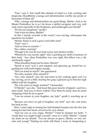"True," says I, "but 'neath this attitude of mind is a wily cunning and
desperate, bloodthirsty courage and determination worthy any pirate or
buccaneer of them all."
   "Why, courage and determination are good things, Martin. And as for
Master Penfeather, he is as I do know a skilful navigator and very well
read, more especially in the Scriptures, and methought your friend?"
   "For his own purposes!" quoth I.
   "And what are these, Martin?"
   At this I merely scowled at the wood I was carving, whereupon she
questions me further:
   "Master Adam is such a grave and sober man!"
   "True!" says I.
   "And so wise in counsel—"
   "Say, rather, cunning!"
   "Though to be sure he once had a poor man beaten cruelly."
   "Wherein he was exactly right!" says I, grinding my teeth at memory of
Red Andy. "Aye, there Penfeather was very right, this fellow was a vile
and beastly rogue!"
   "What dreadful thing had he done, Martin?"
   "Stared at you!" says I, and stopped; and glancing up, found her re-
garding me with look mighty strange.
   "Did you mind so much?" she questioned.
   "No whit, madam. Why should I?"
   "Aye, why indeed!" says she and turns to her cooking again and I to
my carving, yet in a little, hearing her gasp, I glanced up to find her nigh
stifled with her laughter.
   "Ha, why must ye laugh, madam?" I demanded.
   "O Martin!" says she, "And must this poor man be whipped—and for a
mere look? And you so fierce withal! I fear there be many men do merit
whipping if this be sin so great."
   "I see no reason in your laughter, my lady!" quoth I, scowling up at
her.
   "Because you have no gift of laughter, my lord!" says she, and turns
her back on me.
   Here I came nigh to tossing her half-finished hairpin into the fire; but
seeing her turn her head, carved on for very shame.
   "And are you so very angry, Martin?" I bent to sharpen my knife. "I
would that you might laugh yourself—once in a while, Martin." I tested
my knife on my thumb. "You are always so grave, Martin, so very sol-
emn and young!" Finding my knife still blunt, I went on sharpening it.



                                                                        182
 