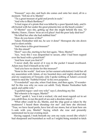 "Treasure!" says she; and back she comes and onto her stool, all in a
moment. "Tell me of it, Martin!"
  "'Tis a great treasure of gold and jewels in such."
  "And who is Black Bartlemy?"
  "A foul rogue of a pirate that was killed by a poor Spanish lady, and li-
eth buried with her under the great pimento tree on the beach yonder."
  "O Martin!" says she, getting up that she might behold the tree, "O
Martin, I knew, I knew 'twas an evil place! And the poor lady died too?"
  "He killed her after she had stabbed him!"
  "How do you know of this?"
  "Adam Penfeather told me, he saw it done!" Hereupon she sits down
and is silent awhile.
  "And where is this great treasure?"
  "On this island!"
  "Here?" says she, starting to her feet again, "Here, Martin?"
  "Aye, 'twas this I was despatched to secure, after I had been rapped
over the head with a pistol-butt!"
  "And how must you find it?"
  "I never shall, the secret of it was in the packet I tossed overboard.
Adam may find it himself an he will."
  "And you have no desire for this treasure?"
  "None in the world." And now (at her earnest solicitation) I told her all
my association with Adam, of my haunted days and nights aboard ship
and my suspicions of Tressady; only I spoke nothing of Adam's avowed
intent to steal the "Faithful Friend" to his own purposes.
  "O wonderful!" says she, when I had done, and then again, "O wonder-
ful! So this was why we were cut adrift. Truly Master Penfeather hath
quick and subtle wits."
  "A guileful rogue—and very wily!" says I, clenching my fist.
  "But wherein is he rogue, Martin?"
  "How!" quoth I, "was it not a wicked, vile and most roguish act to set
you adrift thus, to run the peril of sea and a desolate island—"
  "What other could he do, Martin, and the ship good as taken by the
mutineers? I heard them shouting—for me!" and here she shivered.
"True, we have faced perils, have lost all our stores, but at least here am
I—safe with you, Martin!" Saying which she rose and presently
summoned me to our evening meal.
  Having supped, I took beneath my arm my rusty sword (the which I
had sharpened and burnished as well as I might) being minded to fetch




                                                                       184
 