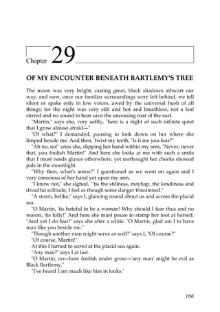 Chapter    29
OF MY ENCOUNTER BENEATH BARTLEMY'S TREE
The moon was very bright, casting great, black shadows athwart our
way, and now, once our familiar surroundings were left behind, we fell
silent or spake only in low voices, awed by the universal hush of all
things; for the night was very still and hot and breathless, not a leaf
stirred and no sound to hear save the unceasing roar of the surf.
   "Martin," says she, very softly, "here is a night of such infinite quiet
that I grow almost afraid—"
   "Of what?" I demanded, pausing to look down on her where she
limped beside me. And then, 'twixt my teeth, "Is it me you fear?"
   "Ah no, no!" cries she, slipping her hand within my arm, "Never, never
that, you foolish Martin!" And here she looks at me with such a smile
that I must needs glance otherwhere, yet methought her cheeks showed
pale in the moonlight.
   "Why then, what's amiss?" I questioned as we went on again and I
very conscious of her hand yet upon my arm.
   "I know not," she sighed, "'tis the stillness, mayhap, the loneliness and
dreadful solitude, I feel as though some danger threatened."
   "A storm, belike," says I, glancing round about us and across the placid
sea.
   "O Martin, 'tis hateful to be a woman! Why should I fear thus and no
reason, 'tis folly!" And here she must pause to stamp her foot at herself.
"And yet I do fear!" says she after a while. "O Martin, glad am I to have
man like you beside me."
   "Though another man might serve as well!" says I, "Of course?"
   "Of course, Martin!"
   At this I turned to scowl at the placid sea again.
   "Any man?" says I at last.
   "O Martin, no—how foolish under grow—'any man' might be evil as
Black Bartlemy."
   "I've heard I am much like him in looks."



                                                                        186
 