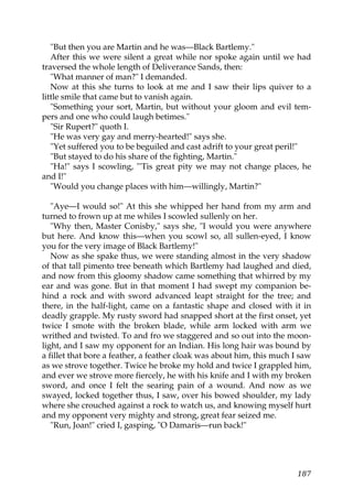 "But then you are Martin and he was—Black Bartlemy."
   After this we were silent a great while nor spoke again until we had
traversed the whole length of Deliverance Sands, then:
   "What manner of man?" I demanded.
   Now at this she turns to look at me and I saw their lips quiver to a
little smile that came but to vanish again.
   "Something your sort, Martin, but without your gloom and evil tem-
pers and one who could laugh betimes."
   "Sir Rupert?" quoth I.
   "He was very gay and merry-hearted!" says she.
   "Yet suffered you to be beguiled and cast adrift to your great peril!"
   "But stayed to do his share of the fighting, Martin."
   "Ha!" says I scowling, "'Tis great pity we may not change places, he
and I!"
   "Would you change places with him—willingly, Martin?"

   "Aye—I would so!" At this she whipped her hand from my arm and
turned to frown up at me whiles I scowled sullenly on her.
   "Why then, Master Conisby," says she, "I would you were anywhere
but here. And know this—when you scowl so, all sullen-eyed, I know
you for the very image of Black Bartlemy!"
   Now as she spake thus, we were standing almost in the very shadow
of that tall pimento tree beneath which Bartlemy had laughed and died,
and now from this gloomy shadow came something that whirred by my
ear and was gone. But in that moment I had swept my companion be-
hind a rock and with sword advanced leapt straight for the tree; and
there, in the half-light, came on a fantastic shape and closed with it in
deadly grapple. My rusty sword had snapped short at the first onset, yet
twice I smote with the broken blade, while arm locked with arm we
writhed and twisted. To and fro we staggered and so out into the moon-
light, and I saw my opponent for an Indian. His long hair was bound by
a fillet that bore a feather, a feather cloak was about him, this much I saw
as we strove together. Twice he broke my hold and twice I grappled him,
and ever we strove more fiercely, he with his knife and I with my broken
sword, and once I felt the searing pain of a wound. And now as we
swayed, locked together thus, I saw, over his bowed shoulder, my lady
where she crouched against a rock to watch us, and knowing myself hurt
and my opponent very mighty and strong, great fear seized me.
   "Run, Joan!" cried I, gasping, "O Damaris—run back!"




                                                                        187
 