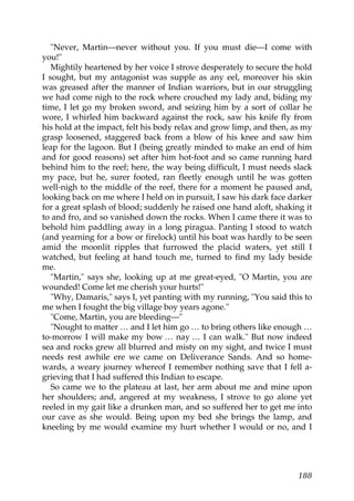 "Never, Martin—never without you. If you must die—I come with
you!"
   Mightily heartened by her voice I strove desperately to secure the hold
I sought, but my antagonist was supple as any eel, moreover his skin
was greased after the manner of Indian warriors, but in our struggling
we had come nigh to the rock where crouched my lady and, biding my
time, I let go my broken sword, and seizing him by a sort of collar he
wore, I whirled him backward against the rock, saw his knife fly from
his hold at the impact, felt his body relax and grow limp, and then, as my
grasp loosened, staggered back from a blow of his knee and saw him
leap for the lagoon. But I (being greatly minded to make an end of him
and for good reasons) set after him hot-foot and so came running hard
behind him to the reef; here, the way being difficult, I must needs slack
my pace, but he, surer footed, ran fleetly enough until he was gotten
well-nigh to the middle of the reef, there for a moment he paused and,
looking back on me where I held on in pursuit, I saw his dark face darker
for a great splash of blood; suddenly he raised one hand aloft, shaking it
to and fro, and so vanished down the rocks. When I came there it was to
behold him paddling away in a long piragua. Panting I stood to watch
(and yearning for a bow or firelock) until his boat was hardly to be seen
amid the moonlit ripples that furrowed the placid waters, yet still I
watched, but feeling at hand touch me, turned to find my lady beside
me.
   "Martin," says she, looking up at me great-eyed, "O Martin, you are
wounded! Come let me cherish your hurts!"
   "Why, Damaris," says I, yet panting with my running, "You said this to
me when I fought the big village boy years agone."
   "Come, Martin, you are bleeding—"
   "Nought to matter … and I let him go … to bring others like enough …
to-morrow I will make my bow … nay … I can walk." But now indeed
sea and rocks grew all blurred and misty on my sight, and twice I must
needs rest awhile ere we came on Deliverance Sands. And so home-
wards, a weary journey whereof I remember nothing save that I fell a-
grieving that I had suffered this Indian to escape.
   So came we to the plateau at last, her arm about me and mine upon
her shoulders; and, angered at my weakness, I strove to go alone yet
reeled in my gait like a drunken man, and so suffered her to get me into
our cave as she would. Being upon my bed she brings the lamp, and
kneeling by me would examine my hurt whether I would or no, and I




                                                                      188
 