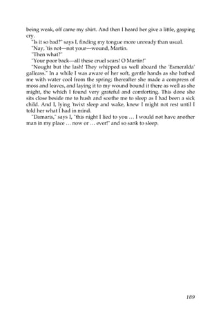being weak, off came my shirt. And then I heard her give a little, gasping
cry.
   "Is it so bad?" says I, finding my tongue more unready than usual.
   "Nay, 'tis not—not your—wound, Martin.
   "Then what?"
   "Your poor back—all these cruel scars! O Martin!"
   "Nought but the lash! They whipped us well aboard the 'Esmeralda'
galleass." In a while I was aware of her soft, gentle hands as she bathed
me with water cool from the spring; thereafter she made a compress of
moss and leaves, and laying it to my wound bound it there as well as she
might, the which I found very grateful and comforting. This done she
sits close beside me to hush and soothe me to sleep as I had been a sick
child. And I, lying 'twixt sleep and wake, knew I might not rest until I
told her what I had in mind.
   "Damaris," says I, "this night I lied to you … I would not have another
man in my place … now or … ever!" and so sank to sleep.




                                                                      189
 