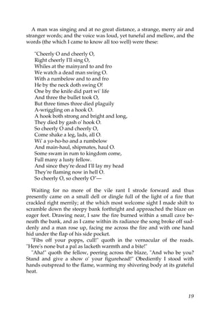 A man was singing and at no great distance, a strange, merry air and
stranger words; and the voice was loud, yet tuneful and mellow, and the
words (the which I came to know all too well) were these:

   "Cheerly O and cheerly O,
   Right cheerly I'll sing O,
   Whiles at the mainyard to and fro
   We watch a dead man swing O.
   With a rumbelow and to and fro
   He by the neck doth swing O!
   One by the knife did part wi' life
   And three the bullet took O,
   But three times three died plaguily
   A-wriggling on a hook O.
   A hook both strong and bright and long,
   They died by gash o' hook O.
   So cheerly O and cheerly O,
   Come shake a leg, lads, all O.
   Wi' a yo-ho-ho and a rumbelow
   And main-haul, shipmates, haul O.
   Some swam in rum to kingdom come,
   Full many a lusty fellow.
   And since they're dead I'll lay my head
   They're flaming now in hell O.
   So cheerly O, so cheerly O"—

  Waiting for no more of the vile rant I strode forward and thus
presently came on a small dell or dingle full of the light of a fire that
crackled right merrily; at the which most welcome sight I made shift to
scramble down the steepy bank forthright and approached the blaze on
eager feet. Drawing near, I saw the fire burned within a small cave be-
neath the bank, and as I came within its radiance the song broke off sud-
denly and a man rose up, facing me across the fire and with one hand
hid under the flap of his side pocket.
  "Fibs off your popps, cull!" quoth in the vernacular of the roads.
"Here's none but a pal as lacketh warmth and a bite!"
  "Aha!" quoth the fellow, peering across the blaze, "And who be you?
Stand and give a show o' your figurehead!" Obediently I stood with
hands outspread to the flame, warming my shivering body at its grateful
heat.



                                                                      19
 