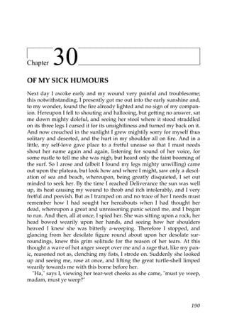 Chapter    30
OF MY SICK HUMOURS
Next day I awoke early and my wound very painful and troublesome;
this notwithstanding, I presently got me out into the early sunshine and,
to my wonder, found the fire already lighted and no sign of my compan-
ion. Hereupon I fell to shouting and hallooing, but getting no answer, sat
me down mighty doleful, and seeing her stool where it stood straddled
on its three legs I cursed it for its unsightliness and turned my back on it.
And now crouched in the sunlight I grew mightily sorry for myself thus
solitary and deserted, and the hurt in my shoulder all on fire. And in a
little, my self-love gave place to a fretful unease so that I must needs
shout her name again and again, listening for sound of her voice, for
some rustle to tell me she was nigh, but heard only the faint booming of
the surf. So I arose and (albeit I found my legs mighty unwilling) came
out upon the plateau, but look how and where I might, saw only a desol-
ation of sea and beach, whereupon, being greatly disquieted, I set out
minded to seek her. By the time I reached Deliverance the sun was well
up, its heat causing my wound to throb and itch intolerably, and I very
fretful and peevish. But as I tramped on and no trace of her I needs must
remember how I had sought her hereabouts when I had thought her
dead, whereupon a great and unreasoning panic seized me, and I began
to run. And then, all at once, I spied her. She was sitting upon a rock, her
head bowed wearily upon her hands, and seeing how her shoulders
heaved I knew she was bitterly a-weeping. Therefore I stopped, and
glancing from her desolate figure round about upon her desolate sur-
roundings, knew this grim solitude for the reason of her tears. At this
thought a wave of hot anger swept over me and a rage that, like my pan-
ic, reasoned not as, clenching my fists, I strode on. Suddenly she looked
up and seeing me, rose at once, and lifting the great turtle-shell limped
wearily towards me with this borne before her.
   "Ha," says I, viewing her tear-wet cheeks as she came, "must ye weep,
madam, must ye weep?"



                                                                         190
 