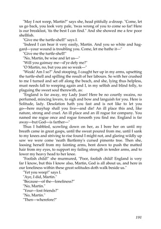 "May I not weep, Martin?" says she, head pitifully a-droop. "Come, let
us go back, you look very pale, 'twas wrong of you to come so far! Here
is our breakfast, 'tis the best I can find." And she showed me a few poor
shellfish.
   "Give me the turtle-shell!" says I.
   "Indeed I can bear it very easily, Martin. And you so white and hag-
gard—your wound is troubling you. Come, let me bathe it—"
   "Give me the turtle-shell!"
   "No, Martin, be wise and let us—"
   "Will you gainsay me—d'ye defy me?"
   "O Martin, no, but you are so weak—"
   "Weak! Am I so?" And stooping, I caught her up in my arms, upsetting
the turtle-shell and spilling the result of her labours. So with her crushed
to me I turned and set off along the beach, and she, lying thus helpless,
must needs fall to weeping again and I, in my selfish and blind folly, to
plaguing the sweet soul therewith, as:
   "England is far away, my Lady Joan! Here be no courtly swains, no
perfumed, mincing lovers, to sigh and bow and languish for you. Here is
Solitude, lady. Desolation hath you fast and is not like to let you
go—here mayhap shall you live—and die! An ill place this and, like
nature, strong and cruel. An ill place and an ill rogue for company. You
named me rogue once and rogue forsooth you find me. England is far
away—but God—is farther—"
   Thus I babbled, scowling down on her, as I bore her on until my
breath came in great gasps, until the sweat poured from me, until I sank
to my knees and striving to rise found I might not, and glaring wildly up
saw we were come 'neath Bartlemy's cursed pimento tree. Then she,
loosing herself from my fainting arms, bent down to push the matted
hair from my eyes, to support my failing strength in tender arms, and to
lower my heavy head to her knee.
   "Foolish child!" she murmured, "Poor, foolish child! England is very
far I know, but this I know also, Martin, God is all about us, and here in
our loneliness within these great solitudes doth walk beside us."
   "Yet you weep!" says I.
   "Aye, I did, Martin."
   "Because—of the—loneliness?"
   "No, Martin."
   "Your—lost friends?"
   "No, Martin."
   "Then—wherefore?"



                                                                        191
 