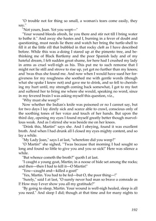 "O trouble not for thing so small, a woman's tears come easily, they
say."
   "Not yours, Joan. Yet you wept—"
   "Your wound bleeds afresh, lie you there and stir not till I bring water
to bathe it." And away she hastes and I, burning in a fever of doubt and
questioning, must needs lie there and watch her bring the turtle-shell to
fill it at the little rill that bubbled in that rocky cleft as I have described
before. While this was a-doing I stared up at the pimento tree, and be-
thinking me of Black Bartlemy and the poor Spanish lady and of my
hateful dream, I felt sudden great shame, for here had I crushed my lady
in arms as cruel well-nigh as his. This put me to such remorse that I
might not lie still and strove to rise up, yet got no further than my knees;
and 'twas thus she found me. And now when I would have sued her for-
giveness for my roughness she soothed me with gentle words (though
what she spake I knew not) and gave me to drink, and so fell to cherish-
ing my hurt until, my strength coming back somewhat, I got to my feet
and suffered her to bring me where she would, speaking no word, since
in my fevered brain I was asking myself this question, viz.,
   "Why must she weep?"
   Now whether the Indian's knife was poisoned or no I cannot say, but
for two days I lay direly sick and scarce able to crawl, conscious only of
the soothing tones of her voice and touch of her hands. But upon the
third day, opening my eyes I found myself greatly better though marvel-
lous weak. And as I stirred she was beside me on her knees.
   "Drink this, Martin!" says she. And I obeying, found it was excellent
broth. And when I had drunk all I closed my eyes mighty content, and so
lay a while.
   "My Lady Joan," says I at last, "wherefore did you weep?"
   "O Martin!" she sighed, "'Twas because that morning I had sought so
long and found so little to give you and you so sick!" Here was silence a
while.
   "But whence cometh the broth?" quoth I at last.
   "I caught a young goat, Martin; in a noose of hide set among the rocks;
and then—then I had to kill it—O Martin!"
   "You—caught and—killed a goat!"
   "Yes, Martin. You had to be fed—but O, the poor thing—!"
   "Surely," said I at last, "O surely never had man so brave a comrade as
I! How may I ever show you all my gratitude?"
   "By going to sleep, Martin. Your wound is well-nigh healed, sleep is all
you need." And sleep I did; though at that time and for many nights to



                                                                           192
 