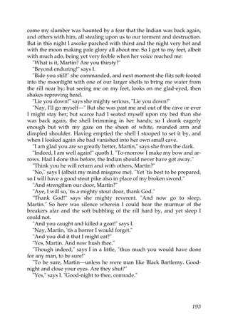 come my slumber was haunted by a fear that the Indian was back again,
and others with him, all stealing upon us to our torment and destruction.
But in this night I awoke parched with thirst and the night very hot and
with the moon making pale glory all about me. So I got to my feet, albeit
with much ado, being yet very feeble when her voice reached me:
  "What is it, Martin? Are you thirsty?"
  "Beyond enduring!" says I.
  "Bide you still!" she commanded, and next moment she flits soft-footed
into the moonlight with one of our larger shells to bring me water from
the rill near by; but seeing me on my feet, looks on me glad-eyed, then
shakes reproving head.
  "Lie you down!" says she mighty serious, "Lie you down!"
  "Nay, I'll go myself—" But she was past me and out of the cave or ever
I might stay her; but scarce had I seated myself upon my bed than she
was back again, the shell brimming in her hands; so I drank eagerly
enough but with my gaze on the sheen of white, rounded arm and
dimpled shoulder. Having emptied the shell I stooped to set it by, and
when I looked again she had vanished into her own small cave.
  "I am glad you are so greatly better, Martin," says she from the dark.
  "Indeed, I am well again!" quoth I. "To-morrow I make my bow and ar-
rows. Had I done this before, the Indian should never have got away."
  "Think you he will return and with others, Martin?"
  "No," says I (albeit my mind misgave me). "Yet 'tis best to be prepared,
so I will have a good stout pike also in place of my broken sword."
  "And strengthen our door, Martin?"
  "Aye, I will so, 'tis a mighty stout door, thank God."
  "Thank God!" says she mighty reverent. "And now go to sleep,
Martin." So here was silence wherein I could hear the murmur of the
breakers afar and the soft bubbling of the rill hard by, and yet sleep I
could not.
  "And you caught and killed a goat!" says I.
  "Nay, Martin, 'tis a horror I would forget."
  "And you did it that I might eat?"
  "Yes, Martin. And now hush thee."
  "Though indeed," says I in a little, "thus much you would have done
for any man, to be sure!"
  "To be sure, Martin—unless he were man like Black Bartlemy. Good-
night and close your eyes. Are they shut?"
  "Yes," says I. "Good-night to thee, comrade."




                                                                      193
 