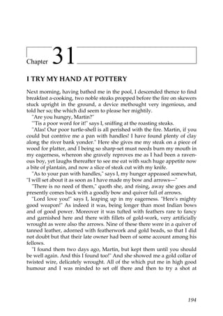 Chapter    31
I TRY MY HAND AT POTTERY
Next morning, having bathed me in the pool, I descended thence to find
breakfast a-cooking, two noble steaks propped before the fire on skewers
stuck upright in the ground, a device methought very ingenious, and
told her so; the which did seem to please her mightily.
   "Are you hungry, Martin?"
   "'Tis a poor word for it!" says I, sniffing at the roasting steaks.
   "Alas! Our poor turtle-shell is all perished with the fire. Martin, if you
could but contrive me a pan with handles! I have found plenty of clay
along the river bank yonder." Here she gives me my steak on a piece of
wood for platter, and I being so sharp-set must needs burn my mouth in
my eagerness, whereon she gravely reproves me as I had been a raven-
ous boy, yet laughs thereafter to see me eat with such huge appetite now
a bite of plantain, and now a slice of steak cut with my knife.
   "As to your pan with handles," says I, my hunger appeased somewhat,
"I will set about it as soon as I have made my bow and arrows—"
   "There is no need of them," quoth she, and rising, away she goes and
presently comes back with a goodly bow and quiver full of arrows.
   "Lord love you!" says I, leaping up in my eagerness. "Here's mighty
good weapon!" As indeed it was, being longer than most Indian bows
and of good power. Moreover it was tufted with feathers rare to fancy
and garnished here and there with fillets of gold-work, very artificially
wrought as were also the arrows. Nine of these there were in a quiver of
tanned leather, adorned with featherwork and gold beads, so that I did
not doubt but that their late owner had been of some account among his
fellows.
   "I found them two days ago, Martin, but kept them until you should
be well again. And this I found too!" And she showed me a gold collar of
twisted wire, delicately wrought. All of the which put me in high good
humour and I was minded to set off there and then to try a shot at




                                                                         194
 