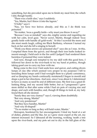 something, but she prevailed upon me to finish my meal first; the which
I did, though hastily.
   "There was a knife also," says I suddenly.
   "Yes, Martin, but I threw it into the lagoon."
   "O folly!" says I.
   "Nay, we have two knives already, and this as I do think was
poisoned."
   "No matter, 'twas a goodly knife—why must you throw it away?"
   "Because I was so minded!" says she, mighty serene and regarding me
with her calm, level gaze. "Never scowl, Martin, though indeed 'twas
goodly knife with handle all gold-work." At this I scowled the more and
she must needs laugh, calling me Black Bartlemy, whereon I turned my
back on her and she fell a-singing to herself.
   "Think you these arrows are poisoned also?" says she as I rose. At this,
I emptied them from the quiver, and though their iron barbs looked in-
nocent enough, I held each in the fire until I judged I had rendered them
harmless if poisoned they were indeed.
   And now, though sore tempted to try my skill with this good bow, I
followed her down to the river-bank to try my hand at pottery, though
taking good care to carry my bow with me.
   Being come to the river I laid aside bow and quiver, and cutting divers
lumps of clay (the which seemed very proper to my purpose) I fell to
kneading these lumps until I had wrought them to a plastic consistency,
and so (keeping my hands continually moistened) I began to mould and
shape a pot to her directions. And now, since I was about it, I determined
to have as many as need be and of different sizes. My first was a great ill-
looking thing, and my second little better, but as I progressed I grew
more skilful so that after some while I had six pots of varying size and
shape, and each with handles; and, though ill things to look at, my lady
found them all she desired.
   "Surely they are very clumsy?" says I, viewing them doubtfully.
   "But very strong, Martin!"
   "And very ponderous!"
   "But they have handles, Martin!"
   "And very ill-shaped!"
   "'Tis no matter so long as they will hold water, Martin."
   Hereupon, heartened by her encouragement, I tried my hand at a set
of dishes, platters and the like, for as I grew more expert at the art, my
interest increased. So I laboured all the morning, working 'neath a tree
upon the river-bank, and my pots set out to dry in the full glare of the



                                                                        195
 