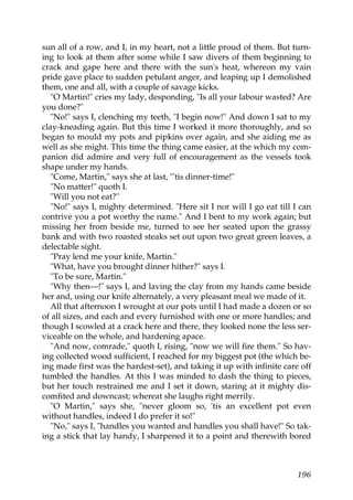 sun all of a row, and I, in my heart, not a little proud of them. But turn-
ing to look at them after some while I saw divers of them beginning to
crack and gape here and there with the sun's heat, whereon my vain
pride gave place to sudden petulant anger, and leaping up I demolished
them, one and all, with a couple of savage kicks.
   "O Martin!" cries my lady, desponding, "Is all your labour wasted? Are
you done?"
   "No!" says I, clenching my teeth, "I begin now!" And down I sat to my
clay-kneading again. But this time I worked it more thoroughly, and so
began to mould my pots and pipkins over again, and she aiding me as
well as she might. This time the thing came easier, at the which my com-
panion did admire and very full of encouragement as the vessels took
shape under my hands.
   "Come, Martin," says she at last, "'tis dinner-time!"
   "No matter!" quoth I.
   "Will you not eat?"
   "No!" says I, mighty determined. "Here sit I nor will I go eat till I can
contrive you a pot worthy the name." And I bent to my work again; but
missing her from beside me, turned to see her seated upon the grassy
bank and with two roasted steaks set out upon two great green leaves, a
delectable sight.
   "Pray lend me your knife, Martin."
   "What, have you brought dinner hither?" says I.
   "To be sure, Martin."
   "Why then—!" says I, and laving the clay from my hands came beside
her and, using our knife alternately, a very pleasant meal we made of it.
   All that afternoon I wrought at our pots until I had made a dozen or so
of all sizes, and each and every furnished with one or more handles; and
though I scowled at a crack here and there, they looked none the less ser-
viceable on the whole, and hardening apace.
   "And now, comrade," quoth I, rising, "now we will fire them." So hav-
ing collected wood sufficient, I reached for my biggest pot (the which be-
ing made first was the hardest-set), and taking it up with infinite care off
tumbled the handles. At this I was minded to dash the thing to pieces,
but her touch restrained me and I set it down, staring at it mighty dis-
comfited and downcast; whereat she laughs right merrily.
   "O Martin," says she, "never gloom so, 'tis an excellent pot even
without handles, indeed I do prefer it so!"
   "No," says I, "handles you wanted and handles you shall have!" So tak-
ing a stick that lay handy, I sharpened it to a point and therewith bored



                                                                        196
 