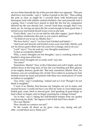 me two holes beneath the lip of the pot and other two opposite. "This pot
shall have iron handle," says I, "unless it perish in the fire." Then setting
the pots as close as might be, I covered them with brushwood and
thereupon (and with infinite caution) builded a fire and presently had it
a-going. Now I would have stayed to tend the fire but my companion
showed me the sun already low, vowed I had done enough, that I was
tired, etc. So, having set upon the fire wood enough to burn good time, I
turned away and found myself weary even as she said.
   "Goat's-flesh," says I as we sat side by side after supper, "goat's-flesh is
an excellent, wholesome diet and, as you cook it, delicious."
   "'Tis kind of you to say so, Martin, but—"
   "We have had it," says I, "we have had it boiled and baked—"
   "And roast and stewed, and broiled across your iron bolts, Martin, and
yet 'tis always goat's-flesh and I do yearn for a change, and so do you."
   "Lord!" says I, "You do read my very thoughts sometimes."
   "Is that so wonderful, Martin?"
   "Why, a man's thoughts are but thoughts," says I, watching where she
braided a long tress of her hair.
   "Some men's thoughts are so easily read!" says she.
   "Are mine?"
   "Sometimes, Martin!" Now at this I blenched and well I might, and she
smiled down at the long tress of hair she was braiding and then glances
at me mighty demure; quoth she: "But only sometimes, Martin. Now, for
instance, you are wondering why of late I have taken to wearing my hair
twisted round my head and pinned with these two small pieces of wood
in fashion so unsightly!"
   "Aye, truly," says I wondering, "indeed and so I was! Though I do not
think it unsightly!"
   "I wear it so, Martin, first because my hairpins are yet to make, and
second because I would not have you find my hairs in your baked goat,
boiled goat, roast, fried or stewed goat. And speaking of goat brings us
back where we began, and we began yearning for a change of food."
   "As to that," says I, taking her half-finished hairpin from my pocket
and drawing my knife, "the lagoon is full of fish had I but a hook—"
   "Or a net, Martin."
   "How should we contrive our net?"
   "In the woods all about us do grow vines very strong and pli-
able—would these serve, think you?"




                                                                           197
 