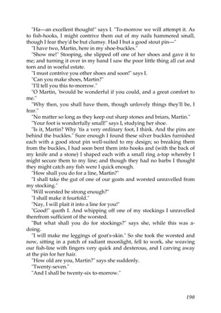 "Ha—an excellent thought!" says I. "To-morrow we will attempt it. As
to fish-hooks, I might contrive them out of my nails hammered small,
though I fear they'd be but clumsy. Had I but a good stout pin—"
   "I have two, Martin, here in my shoe-buckles."
   "Show me!" Stooping, she slipped off one of her shoes and gave it to
me; and turning it over in my hand I saw the poor little thing all cut and
torn and in woeful estate.
   "I must contrive you other shoes and soon!" says I.
   "Can you make shoes, Martin?"
   "I'll tell you this to-morrow."
   "O Martin, 'twould be wonderful if you could, and a great comfort to
me."
   "Why then, you shall have them, though unlovely things they'll be, I
fear."
   "No matter so long as they keep out sharp stones and briars, Martin."
   "Your foot is wonderfully small!" says I, studying her shoe.
   "Is it, Martin? Why 'tis a very ordinary foot, I think. And the pins are
behind the buckles." Sure enough I found these silver buckles furnished
each with a good stout pin well-suited to my design; so breaking them
from the buckles, I had soon bent them into hooks and (with the back of
my knife and a stone) I shaped each with a small ring a-top whereby I
might secure them to my line; and though they had no barbs I thought
they might catch any fish were I quick enough.
   "How shall you do for a line, Martin?"
   "I shall take the gut of one of our goats and worsted unravelled from
my stocking."
   "Will worsted be strong enough?"
   "I shall make it fourfold."
   "Nay, I will plait it into a line for you!"
   "Good!" quoth I. And whipping off one of my stockings I unravelled
therefrom sufficient of the worsted.
   "But what shall you do for stockings?" says she, while this was a-
doing.
   "I will make me leggings of goat's-skin." So she took the worsted and
now, sitting in a patch of radiant moonlight, fell to work, she weaving
our fish-line with fingers very quick and dexterous, and I carving away
at the pin for her hair.
   "How old are you, Martin?" says she suddenly.
   "Twenty-seven."
   "And I shall be twenty-six to-morrow."



                                                                       198
 