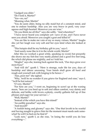 "I judged you older."
   "Do I look it, Martin?"
   "Yes—no, no!"
   "Meaning what, Martin!"
   "You do seem older, being no silly maid but of a constant mind, and
one to endure hardship. Also you are very brave in peril, very cour-
ageous and high-hearted. Moreover you are wise."
   "Do you think me all this?" says she softly. "And wherefore?"
   "I have never heard you complain yet—save of me, and I have never
seen you afraid. Moreover you caught a goat and killed it!"
   "You are like to make me vain of my so many virtues, Martin!" laughs
she; yet her laugh was very soft and her eyes kind when she looked at
me.
   "This hairpin shall be my birthday gift to you," says I.
   "And surely none like to it in the whole world, Martin!"
   After this we worked a great while, speaking no word; but presently
she shows me my fish-line very neatly plaited and a good five feet long,
the which did please me mightily, and so I told her.
   "Heigho!" says she, leaning back against the rock, "Our days grow ever
more busy!"
   "And will do!" quoth I. "Here is strange, rude life for you, days of
hardship and labour unceasing. Your hands shall grow all hard and
rough and yourself sick with longing to be hence—"
   "Alas, poor me!" she sighed.
   "Why, 'twill be no wonder if you grieve for England and ease," says I,
"'twill be but natural."
   "O very, Martin!"
   "For here are you," I went on, beginning to scowl up at the waning
moon, "here are you bred up to soft and silken comfort, very dainty and
delicate, and belike with lovers a-plenty, courtly gallants full up of fine
phrases and eager for your service—."
   "Well, Martin?"
   "Instead of the which you have this island!"
   "An earthly paradise!" says she.
   "And myself!"
   "A foolish being and gloomy!" says she. "One that loveth to be woeful
and having nought to grieve him for the moment must needs seek some-
what! So will I to bed ere he find it!"
   "Look now," quoth I, as she rose, "in losing the world you do lose
everything—."



                                                                       199
 