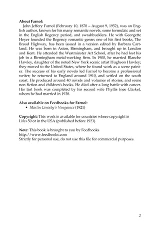 About Farnol:
   John Jeffery Farnol (February 10, 1878 – August 9, 1952), was an Eng-
lish author, known for his many romantic novels, some formulaic and set
in the English Regency period, and swashbucklers. He with Georgette
Heyer founded the Regency romantic genre; one of his first books, The
Broad Highway, has been issued in a version edited by Barbara Cart-
land. He was born in Aston, Birmingham, and brought up in London
and Kent. He attended the Westminster Art School, after he had lost his
job in a Birmingham metal-working firm. In 1900, he married Blanche
Hawley, daughter of the noted New York scenic artist Hughson Hawley;
they moved to the United States, where he found work as a scene paint-
er. The success of his early novels led Farnol to become a professional
writer; he returned to England around 1910, and settled on the south
coast. He produced around 40 novels and volumes of stories, and some
non-fiction and children's books. He died after a long battle with cancer.
His last book was completed by his second wife Phyllis (nee Clarke),
whom he had married in 1938.

Also available on Feedbooks for Farnol:
   • Martin Conisby's Vengeance (1921)

Copyright: This work is available for countries where copyright is
Life+50 or in the USA (published before 1923).

Note: This book is brought to you by Feedbooks
http://www.feedbooks.com
Strictly for personal use, do not use this file for commercial purposes.




                                                                           2
 