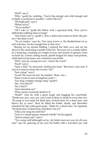 "Well?" says I.
   "Why," quoth he, nodding, "You're big enough and wild enough and
as likely a cut-throat as another—what's the lay?"
   "The high pad!" says I.
   "Where away?"
   "'Tis no matter!"
   "All I asks is," quoth the fellow with a quizzical look, "how you've
fobbed the nubbing-cheat so long!"
   "And what I ask is," quoth I, "how a sailor-man comes to know the pat-
ter o' the flash coves!"
   "'Tis no matter," says he, "but since you're o' the Brotherhood sit ye
and welcome, 'tis dry enough here in this cave."
   Staying for no second bidding I entered the little cave and sat me
down in the comforting warmth of the fire. The man was a comely fellow
of a hectoring, swashing air, bright of eyes and instant of gesture; close
to hand lay a short cutting-sword, pistols bulged his deep coat-pockets,
while betwixt his knees was a battered case-bottle.
   "Well," says he, eyeing me over, "what's the word?"
   "Food!" says I.
   "Nary a bite!" he answered, shaking his head. "But here's rum now if
you've a mind to sluice the ivories—ha?"
   "Not a drop!" says I.
   "Good! The more for me!" he nodded. "Rum—ha—
   "Some swam in rum to kingdom come"—
   "You sing a mighty strange song!" quoth I.
   "Ha—d'ye like it?"
   "No, I don't!"
   "And wherefore no?"
   "There seems overmuch death in it."
   "Death?" cries he with a great laugh and hugging his case-bottle.
"Death says you—aye, aye, says I and so there is, death in every line on't.
'Tis song as was made for dead men, of dead men, by a dead man, and
there's for ye now!" Here he lifted the bottle, drank, and thereafter
smacked his lips with great gusto. "Made by a dead man," he repeated,
"for dead men, of dead men, and there's for ye!"
   "I like your song less and less!"
   "You've a cursed queasy stomach I think!" he hiccupped.
   "And an empty one!" says I.
   "'Tis a song well bethought on by—by better men nor you, for all your
size!" says he, glancing at me over his bottle with a truculent eye, and



                                                                        20
 