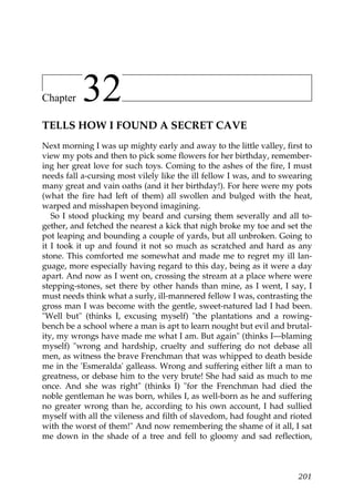 Chapter    32
TELLS HOW I FOUND A SECRET CAVE
Next morning I was up mighty early and away to the little valley, first to
view my pots and then to pick some flowers for her birthday, remember-
ing her great love for such toys. Coming to the ashes of the fire, I must
needs fall a-cursing most vilely like the ill fellow I was, and to swearing
many great and vain oaths (and it her birthday!). For here were my pots
(what the fire had left of them) all swollen and bulged with the heat,
warped and misshapen beyond imagining.
   So I stood plucking my beard and cursing them severally and all to-
gether, and fetched the nearest a kick that nigh broke my toe and set the
pot leaping and bounding a couple of yards, but all unbroken. Going to
it I took it up and found it not so much as scratched and hard as any
stone. This comforted me somewhat and made me to regret my ill lan-
guage, more especially having regard to this day, being as it were a day
apart. And now as I went on, crossing the stream at a place where were
stepping-stones, set there by other hands than mine, as I went, I say, I
must needs think what a surly, ill-mannered fellow I was, contrasting the
gross man I was become with the gentle, sweet-natured lad I had been.
"Well but" (thinks I, excusing myself) "the plantations and a rowing-
bench be a school where a man is apt to learn nought but evil and brutal-
ity, my wrongs have made me what I am. But again" (thinks I—blaming
myself) "wrong and hardship, cruelty and suffering do not debase all
men, as witness the brave Frenchman that was whipped to death beside
me in the 'Esmeralda' galleass. Wrong and suffering either lift a man to
greatness, or debase him to the very brute! She had said as much to me
once. And she was right" (thinks I) "for the Frenchman had died the
noble gentleman he was born, whiles I, as well-born as he and suffering
no greater wrong than he, according to his own account, I had sullied
myself with all the vileness and filth of slavedom, had fought and rioted
with the worst of them!" And now remembering the shame of it all, I sat
me down in the shade of a tree and fell to gloomy and sad reflection,



                                                                       201
 