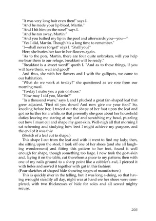 "It was very long hair even then!" says I.
  "And he made your lip bleed, Martin."
  "And I hit him on the nose!" says I.
  "And he ran away, Martin."
  "And you bathed my lip in the pool and afterwards you—you—"
  "Yes I did, Martin. Though 'tis a long time to remember."
  "I—shall never forget!" says I. "Shall you?"
  Here she buries her face in her flowers again.
  "As to the pots, Martin, there are four quite unbroken, will you help
me bear them to our refuge, breakfast will be ready."
  "Breakfast is a sweet word!" quoth I. "And as to these things, if you
will have them, well and good!"
  And thus, she with her flowers and I with the gallipots, we came to
our habitation.
  "What do we work at to-day?" she questioned as we rose from our
morning meal.
  "To-day I make you a pair of shoes."
  "How may I aid you, Martin?"
  "In a thousand ways," says I, and I plucked a great fan-shaped leaf that
grew adjacent. "First sit you down! And now give me your foot!" So,
kneeling before her, I traced out the shape of her foot upon the leaf and
got no further for a while, so that presently she goes about her household
duties leaving me staring at my leaf and scratching my head, puzzling
out how I must cut and shape my goat-skin. Well-nigh all that morning I
sat scheming and studying how best I might achieve my purpose, and
the end of it was this:
  (Sketch of a leaf cut to shape.)
  This shape I cut from the leaf and with it went to find my lady; then,
she sitting upon the stool, I took off one of her shoes (and she all laugh-
ing wonderment) and fitting this pattern to her foot, found it well
enough for shape, though something too large. I now took the goat-skin
and, laying it on the table, cut therefrom a piece to my pattern; then with
one of my nails ground to a sharp point like a cobbler's awl, I pierced it
with holes and sewed it together with gut in this fashion:
(Four sketches of shaped hide showing stages of manufacture.)
  This is quickly over in the telling, but it was long a-doing, so that hav-
ing wrought steadily all day, night was at hand ere her shoes were com-
pleted, with two thicknesses of hide for soles and all sewed mighty
secure.




                                                                        203
 