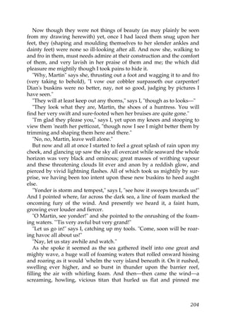 Now though they were not things of beauty (as may plainly be seen
from my drawing herewith) yet, once I had laced them snug upon her
feet, they (shaping and moulding themselves to her slender ankles and
dainty feet) were none so ill-looking after all. And now she, walking to
and fro in them, must needs admire at their construction and the comfort
of them, and very lavish in her praise of them and me; the which did
pleasure me mightily though I took pains to hide it.
   "Why, Martin" says she, thrusting out a foot and wagging it to and fro
(very taking to behold), "I vow our cobbler surpasseth our carpenter!
Dian's buskins were no better, nay, not so good, judging by pictures I
have seen."
   "They will at least keep out any thorns," says I, "though as to looks—"
   "They look what they are, Martin, the shoes of a huntress. You will
find her very swift and sure-footed when her bruises are quite gone."
   "I'm glad they please you," says I, yet upon my knees and stooping to
view them 'neath her petticoat, "though now I see I might better them by
trimming and shaping them here and there."
   "No, no, Martin, leave well alone."
   But now and all at once I started to feel a great splash of rain upon my
cheek, and glancing up saw the sky all overcast while seaward the whole
horizon was very black and ominous; great masses of writhing vapour
and these threatening clouds lit ever and anon by a reddish glow, and
pierced by vivid lightning flashes. All of which took us mightily by sur-
prise, we having been too intent upon these new buskins to heed aught
else.
   "Yonder is storm and tempest," says I, "see how it sweeps towards us!"
And I pointed where, far across the dark sea, a line of foam marked the
oncoming fury of the wind. And presently we heard it, a faint hum,
growing ever louder and fiercer.
   "O Martin, see yonder!" and she pointed to the onrushing of the foam-
ing waters. "'Tis very awful but very grand!"
   "Let us go in!" says I, catching up my tools. "Come, soon will be roar-
ing havoc all about us!"
   "Nay, let us stay awhile and watch."
   As she spoke it seemed as the sea gathered itself into one great and
mighty wave, a huge wall of foaming waters that rolled onward hissing
and roaring as it would 'whelm the very island beneath it. On it rushed,
swelling ever higher, and so burst in thunder upon the barrier reef,
filling the air with whirling foam. And then—then came the wind—a
screaming, howling, vicious titan that hurled us flat and pinned me



                                                                       204
 