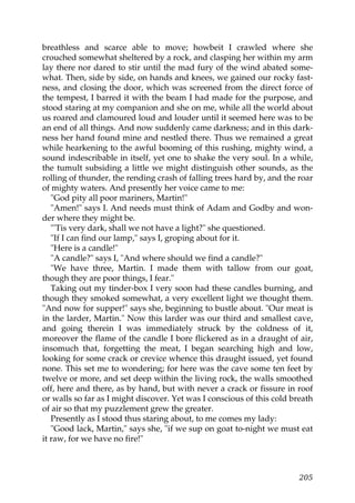 breathless and scarce able to move; howbeit I crawled where she
crouched somewhat sheltered by a rock, and clasping her within my arm
lay there nor dared to stir until the mad fury of the wind abated some-
what. Then, side by side, on hands and knees, we gained our rocky fast-
ness, and closing the door, which was screened from the direct force of
the tempest, I barred it with the beam I had made for the purpose, and
stood staring at my companion and she on me, while all the world about
us roared and clamoured loud and louder until it seemed here was to be
an end of all things. And now suddenly came darkness; and in this dark-
ness her hand found mine and nestled there. Thus we remained a great
while hearkening to the awful booming of this rushing, mighty wind, a
sound indescribable in itself, yet one to shake the very soul. In a while,
the tumult subsiding a little we might distinguish other sounds, as the
rolling of thunder, the rending crash of falling trees hard by, and the roar
of mighty waters. And presently her voice came to me:
   "God pity all poor mariners, Martin!"
   "Amen!" says I. And needs must think of Adam and Godby and won-
der where they might be.
   "'Tis very dark, shall we not have a light?" she questioned.
   "If I can find our lamp," says I, groping about for it.
   "Here is a candle!"
   "A candle?" says I, "And where should we find a candle?"
   "We have three, Martin. I made them with tallow from our goat,
though they are poor things, I fear."
   Taking out my tinder-box I very soon had these candles burning, and
though they smoked somewhat, a very excellent light we thought them.
"And now for supper!" says she, beginning to bustle about. "Our meat is
in the larder, Martin." Now this larder was our third and smallest cave,
and going therein I was immediately struck by the coldness of it,
moreover the flame of the candle I bore flickered as in a draught of air,
insomuch that, forgetting the meat, I began searching high and low,
looking for some crack or crevice whence this draught issued, yet found
none. This set me to wondering; for here was the cave some ten feet by
twelve or more, and set deep within the living rock, the walls smoothed
off, here and there, as by hand, but with never a crack or fissure in roof
or walls so far as I might discover. Yet was I conscious of this cold breath
of air so that my puzzlement grew the greater.
   Presently as I stood thus staring about, to me comes my lady:
   "Good lack, Martin," says she, "if we sup on goat to-night we must eat
it raw, for we have no fire!"



                                                                        205
 