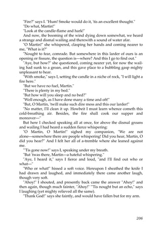 "Fire?" says I. "Hum! Smoke would do it, 'tis an excellent thought."
   "Do what, Martin!"
   "Look at the candle-flame and hark!"
   And now, the booming of the wind dying down somewhat, we heard
a strange and dismal wailing and therewith a sound of water afar.
   "O Martin!" she whispered, clasping her hands and coming nearer to
me, "What is it?"
   "Nought to fear, comrade. But somewhere in this larder of ours is an
opening or fissure, the question is—where? And this I go to find out."
   "Aye, but how?" she questioned, coming nearer yet, for now the wail-
ing had sunk to a groan, and this gave place to a bubbling gasp mighty
unpleasant to hear.
   "With smoke," says I, setting the candle in a niche of rock, "I will light a
fire here."
   "But we have no fuel, Martin."
   "There is plenty in my bed."
   "But how will you sleep and no bed?"
   "Well enough, as I have done many a time and oft!"
   "But, O Martin, 'twill make such dire mess and this our larder!"
   "No matter, I'll clean it up. Howbeit I must learn whence cometh this
cold-breathing air. Besides, the fire shall cook our supper and
moreover—"
   But here I checked speaking all at once, for above the dismal groans
and wailing I had heard a sudden fierce whispering:
   "O Martin, O Martin!" sighed my companion, "We are not
alone—somewhere there are people whispering! Did you hear, Martin, O
did you hear?" And I felt her all of a-tremble where she leaned against
me.
   "'Tis gone now!" says I, speaking under my breath.
   "But 'twas there, Martin—a hateful whispering."
   "Aye, I heard it," says I fierce and loud, "and I'll find out who or
what—"
   "Who or what!" hissed a soft voice. Hereupon I sheathed the knife I
had drawn and laughed, and immediately there came another laugh,
though very soft.
   "Ahoy!" I shouted, and presently back came the answer "Ahoy!" and
then again, though much fainter, "Ahoy!" "'Tis nought but an echo," says
I laughing (yet mighty relieved all the same).
   "Thank God!" says she faintly, and would have fallen but for my arm.




                                                                           206
 