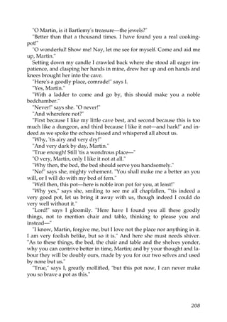 "O Martin, is it Bartlemy's treasure—the jewels?"
   "Better than that a thousand times. I have found you a real cooking-
pot!"
   "O wonderful! Show me! Nay, let me see for myself. Come and aid me
up, Martin."
   Setting down my candle I crawled back where she stood all eager im-
patience, and clasping her hands in mine, drew her up and on hands and
knees brought her into the cave.
   "Here's a goodly place, comrade!" says I.
   "Yes, Martin."
   "With a ladder to come and go by, this should make you a noble
bedchamber."
   "Never!" says she. "O never!"
   "And wherefore not?"
   "First because I like my little cave best, and second because this is too
much like a dungeon, and third because I like it not—and hark!" and in-
deed as we spoke the echoes hissed and whispered all about us.
   "Why, 'tis airy and very dry!"
   "And very dark by day, Martin."
   "True enough! Still 'tis a wondrous place—"
   "O very, Martin, only I like it not at all."
   "Why then, the bed, the bed should serve you handsomely."
   "No!" says she, mighty vehement. "You shall make me a better an you
will, or I will do with my bed of fern."
   "Well then, this pot—here is noble iron pot for you, at least!"
   "Why yes," says she, smiling to see me all chapfallen, "'tis indeed a
very good pot, let us bring it away with us, though indeed I could do
very well without it."
   "Lord!" says I gloomily. "Here have I found you all these goodly
things, not to mention chair and table, thinking to please you and
instead—"
   "I know, Martin, forgive me, but I love not the place nor anything in it.
I am very foolish belike, but so it is." And here she must needs shiver.
"As to these things, the bed, the chair and table and the shelves yonder,
why you can contrive better in time, Martin; and by your thought and la-
bour they will be doubly ours, made by you for our two selves and used
by none but us."
   "True," says I, greatly mollified, "but this pot now, I can never make
you so brave a pot as this."




                                                                        208
 