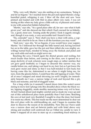 "Why, very well, Martin," says she smiling at my earnestness, "bring it
and let us begone." So I reached down the pot and espied therein a long-
barrelled pistol; whipping it out, I blew off the dust and saw 'twas
primed and loaded and with flint in place albeit very rusty. I was yet
staring at this when my lady gives a little soft cry of pleasure and comes
to me with somewhat hidden behind her.
   "Martin," says she, "'tis a good place after all, for see—see what it hath
given you!" and she shewed me that which I had yawned for so bitterly,
viz. a good, stout saw. Tossing aside the pistol, I took it eagerly enough,
and, though it was rusty, a very serviceable tool I found it to be.
   "Ha, comrade!" says I, "Now shall you have a chair with arms, a cup-
board, and a bed fit to lie on. Here is all the furniture you may want!"
   "And now," says she, "let us begone, if you would have your supper,
Martin." So I followed her through the little tunnel and, having lowered
her on to the table, gave her the pot and then (albeit she was mighty un-
willing) turned back, minded to bring away the firelock and pistol and
any such odds and ends as might serve me.
   Reaching the cave, I heard again the dismal groans and wailing, but
much louder than before, and coming to the door, saw it opened on a
steep declivity of rock wherein were rough steps or rather notches that
yet gave good foothold; so I began to descend this narrow way, my
candle before me, and taking vast heed to my feet, but as I got lower the
rock grew moist and slimy so that I was half-minded to turn back; but
having come this far, determined to see where it might bring me, for
now, from the glooms below, I could hear the soft lapping of water. Then
all at once I stopped and stood shivering (as well I might), for immedi-
ately beneath me I saw a narrow ledge of rock and beyond this a pit,
black and noisome, and full of sluggish water.
   For a long while (as it seemed) I stared down (into this water) scarce
daring to move lest I plunge into this dreadful abyss where the black wa-
ter, lapping sluggishly, made stealthy menacing noises very evil to hear.
At last I turned about (and mighty careful) and so made my ways up and
out of this unhallowed place more painfully than I had come. Reaching
the cave at last (and very thankful) I sought to close the door, but found
it to resist my efforts. This but made me the more determined to shut out
this evil place with its cold-breathing air, and I began to examine this
door to discover the reason of its immobility. Now this (as I have said)
was a narrow door and set betwixt jambs and with lintel above very
strong and excellent well contrived; but as I lifted my candle to view it
better I stopped all at once to stare up at a something fixed midway in



                                                                         209
 