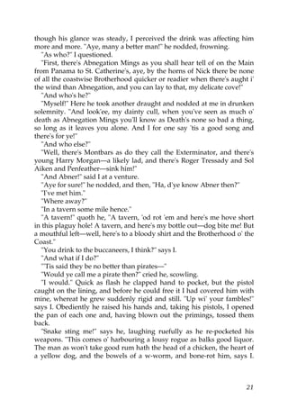 though his glance was steady, I perceived the drink was affecting him
more and more. "Aye, many a better man!" he nodded, frowning.
  "As who?" I questioned.
  "First, there's Abnegation Mings as you shall hear tell of on the Main
from Panama to St. Catherine's, aye, by the horns of Nick there be none
of all the coastwise Brotherhood quicker or readier when there's aught i'
the wind than Abnegation, and you can lay to that, my delicate cove!"
  "And who's he?"
  "Myself!" Here he took another draught and nodded at me in drunken
solemnity. "And look'ee, my dainty cull, when you've seen as much o'
death as Abnegation Mings you'll know as Death's none so bad a thing,
so long as it leaves you alone. And I for one say 'tis a good song and
there's for ye!"
  "And who else?"
  "Well, there's Montbars as do they call the Exterminator, and there's
young Harry Morgan—a likely lad, and there's Roger Tressady and Sol
Aiken and Penfeather—sink him!"
  "And Abner!" said I at a venture.
  "Aye for sure!" he nodded, and then, "Ha, d'ye know Abner then?"
  "I've met him."
  "Where away?"
  "In a tavern some mile hence."
  "A tavern!" quoth he, "A tavern, 'od rot 'em and here's me hove short
in this plaguy hole! A tavern, and here's my bottle out—dog bite me! But
a mouthful left—well, here's to a bloody shirt and the Brotherhood o' the
Coast."
  "You drink to the buccaneers, I think?" says I.
  "And what if I do?"
  "'Tis said they be no better than pirates—"
  "Would ye call me a pirate then?" cried he, scowling.
  "I would." Quick as flash he clapped hand to pocket, but the pistol
caught on the lining, and before he could free it I had covered him with
mine, whereat he grew suddenly rigid and still. "Up wi' your fambles!"
says I. Obediently he raised his hands and, taking his pistols, I opened
the pan of each one and, having blown out the primings, tossed them
back.
  "Snake sting me!" says he, laughing ruefully as he re-pocketed his
weapons. "This comes o' harbouring a lousy rogue as balks good liquor.
The man as won't take good rum hath the head of a chicken, the heart of
a yellow dog, and the bowels of a w-worm, and bone-rot him, says I.



                                                                      21
 