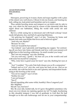 ADAM PENFEATHER
HYS JOURNAL
1642.

   Hereupon, perceiving in it many charts and maps together with a plan
of the island very well drawn, I thrust it into my bosom, and hearing my
lady calling me, took pistol and bandolier and so to supper.
   Thus amidst howling storm and tempest we sat down side by side to
sup, very silent for the most part by reason of this elemental strife that
raged about our habitation, filling the world with awful stir and
clamour.
   But in a while seeing her so downcast and with head a-droop I must
needs fall gloomy also, and full of a growing bitterness.
   "Art grieving for England?" says I at last, "Yearning for home and
friends and some man belike that loves and is beloved again!"
   "And why not, Martin?"
   "Because 'tis vain."
   "And yet 'twould be but natural."
   "Aye indeed," says I gloomily and forgetting my supper, "for contrast-
ing all you have lost, home and friends and love, with your present evil
plight here in this howling wilderness, 'tis small wonder you weep."
   "But I am not weeping!" says she, flushing.
   "Yet you well may," quoth I, "for here are you at the world's end and
with none but myself for company."
   "Why, truly here is good cause for tears!" says she, flashing her eyes at
me.
   "Aye!" I nodded. "'Tis a pity Fate hath chosen you so ill a companion."
   "Indeed and so it is!" says she, and turns her back on me. And so we
sat awhile, she with her back to me and I gloomy and despondent heark-
ening to the howling of the wind.
   "You eat no supper!" says I at last.
   "Neither do you!"
   "I am not hungry!"
   "Nor I!"
   Myself (speaking after some while, humbly): Have I angered you?
   She: Mightily!
   Myself: Aye, but how?
   She: By your idle, foolish talk, for if I grow thoughtful sometimes why
must you ever dream me repining against my lot? To-night, hearkening
to this dreadful tempest I was full of gratitude to God that He had
brought us to this safe harbourage and set me in your companionship.



                                                                        211
 