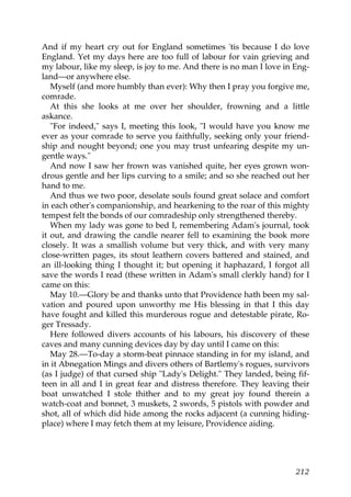 And if my heart cry out for England sometimes 'tis because I do love
England. Yet my days here are too full of labour for vain grieving and
my labour, like my sleep, is joy to me. And there is no man I love in Eng-
land—or anywhere else.
   Myself (and more humbly than ever): Why then I pray you forgive me,
comrade.
   At this she looks at me over her shoulder, frowning and a little
askance.
   "For indeed," says I, meeting this look, "I would have you know me
ever as your comrade to serve you faithfully, seeking only your friend-
ship and nought beyond; one you may trust unfearing despite my un-
gentle ways."
   And now I saw her frown was vanished quite, her eyes grown won-
drous gentle and her lips curving to a smile; and so she reached out her
hand to me.
   And thus we two poor, desolate souls found great solace and comfort
in each other's companionship, and hearkening to the roar of this mighty
tempest felt the bonds of our comradeship only strengthened thereby.
   When my lady was gone to bed I, remembering Adam's journal, took
it out, and drawing the candle nearer fell to examining the book more
closely. It was a smallish volume but very thick, and with very many
close-written pages, its stout leathern covers battered and stained, and
an ill-looking thing I thought it; but opening it haphazard, I forgot all
save the words I read (these written in Adam's small clerkly hand) for I
came on this:
   May 10.—Glory be and thanks unto that Providence hath been my sal-
vation and poured upon unworthy me His blessing in that I this day
have fought and killed this murderous rogue and detestable pirate, Ro-
ger Tressady.
   Here followed divers accounts of his labours, his discovery of these
caves and many cunning devices day by day until I came on this:
   May 28.—To-day a storm-beat pinnace standing in for my island, and
in it Abnegation Mings and divers others of Bartlemy's rogues, survivors
(as I judge) of that cursed ship "Lady's Delight." They landed, being fif-
teen in all and I in great fear and distress therefore. They leaving their
boat unwatched I stole thither and to my great joy found therein a
watch-coat and bonnet, 3 muskets, 2 swords, 5 pistols with powder and
shot, all of which did hide among the rocks adjacent (a cunning hiding-
place) where I may fetch them at my leisure, Providence aiding.




                                                                      212
 