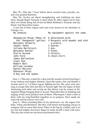 May 29.—This day 1 hour before dawn secured arms, powder, etc.,
and very grateful therefore.
  May 30.—To-day set about strengthening and fortifying my door
since, though Roger Tressady is dead, there be other rogues yet to slay,
their evil minds being full of lust for Black Bartlemy's Treasure and my
blood. And these their names:
  A true list of these rogues each and every known to me aforetime in
Tortuga, viz.:
   My enemies.                           My equipment against the same.

  Abnegation Mings (Mate of            A determined mind.
    the "Vengeance" galley)            3 Musquets with powder and shot
  Benjamin Galbally                      a-plenty.
  Jasper Vokes                         2 Swords.
  Juliano Bartolozzi                   1 Axe.
  Benjamin Denton                      2 Pikes.
  Pierre Durand                        5 Pistols.
  John Ford                            A chain-shirt.
  James Ballantyne
  Izaac Pym
  Robert Ball
  William Loveday
  Daniel Marston
  Ebenezer Phips
  A boy and one woman.

  June 1.—This day, waked by a shot and the sounds of lewd brawling, I
to my lookout and mighty alarmed. Upon the sands a fire and thereby a
woman and 6 or 7 of these rogues fighting for her. She, poor soul, run-
ning to escape falls shot and they to furious fight. But my hopes of their
destroying each other and saving me this labour vain by reason of Ab-
negation Mings bringing them to accord. Thereafter they to drinking and
singing of this lewd piratical rant of theirs. Whereupon I tried a shot at
them with my long-barrelled arquebus to no purpose. Have made me
some ink and do answer very well.
  June 2.—Went a-hunting three of my destroyers, viz. the rogues Gal-
bally, Vokes and Bartalozzi. But they well-armed and keeping always in
company did no more than harm Vokes in the leg by a bullet, and so to
my fort and mighty downcast. Began to make myself a chair with arms.
This day also wrote me out divers parchments thus:



                                                                      213
 