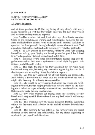 JASPER VOKES

SLAIN Of NECESSITY THIS [——] DAY
LIKE ROGUES TAKE WARNING.

ADAM PENFEATHER.

and of these parchments 13 (the boy being already dead), with every
rogue his name fair writ that they might know me for man of my word
and leave me and my treasure in peace.
   June 3.—The weather hot and I out after my bloodthirsty enemies.
Came on the French rogue Durand and him sleeping. Removed his fire-
arms and kicked him awake. He to his sword and I to mine. Took him in
quarte at the third passado through the right eye—a shrewd thrust. Tied
a parchment about his neck and so to my refuge very full of gratitude.
   June 4.—To-day, guided by Providence, surprised Izaac Pym gorging
himself on wild grapes. Spying me he whips out his pistol, but I fired
first. Tied a parchment about his neck and so left him.
   June 5.—Evil days for me since these murderous rogues keep ever to-
gether now and on their watch against me day and night. My great chair
finished and all I could wish it.
   June 9.—This night the moon full they assaulted my fort with huge
halloo and many shot, battering my door with a great log for ram. But I
shooting one and wounding others they left me in peace.
   June 10.—All this day ventured not abroad fearing an ambuscado.
And lighting a fire within my inner cave the smoke showed me how I
might hide from my bloodthirsty foes an need be.
   June 11.—My would-be slayers camped all about my refuge and howl-
ing for my blood, though keeping well out of my line of fire. So I to mak-
ing me a ladder of ropes whereby to come at my new-found sanctuary.
Determine to make this my bedchamber.
   June 12.—My cruel enemies yet raging about me ravening for my
blood and I very fearful. Have taken down my bed to set it within my
secret chamber.
   June 13.—This morning early the rogue Benjamin Denton, venturing
within my fire-zone, took a bullet in his midriff, whereof he suddenly
perished.
   June 14.—This morning having gotten all my furniture into my secret
chamber do find myself very comfortable. But my stores beginning to
run low do put myself on half-rations.




                                                                      214
 