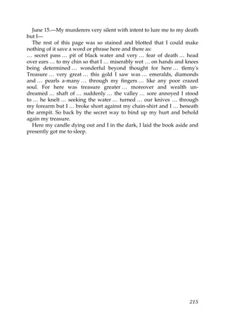 June 15.—My murderers very silent with intent to lure me to my death
but I—
   The rest of this page was so stained and blotted that I could make
nothing of it save a word or phrase here and there as:
… secret pass … pit of black water and very … fear of death … head
over ears … to my chin so that I … miserably wet … on hands and knees
being determined … wonderful beyond thought for here … tlemy's
Treasure … very great … this gold I saw was … emeralds, diamonds
and … pearls a-many … through my fingers … like any poor crazed
soul. For here was treasure greater … moreover and wealth un-
dreamed … shaft of … suddenly … the valley … sore annoyed I stood
to … he knelt … seeking the water … turned … our knives … through
my forearm but I … broke short against my chain-shirt and I … beneath
the armpit. So back by the secret way to bind up my hurt and behold
again my treasure.
   Here my candle dying out and I in the dark, I laid the book aside and
presently got me to sleep.




                                                                    215
 