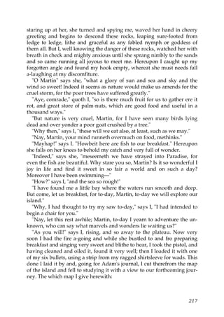 staring up at her, she turned and spying me, waved her hand in cheery
greeting and begins to descend these rocks, leaping sure-footed from
ledge to ledge, lithe and graceful as any fabled nymph or goddess of
them all. But I, well knowing the danger of these rocks, watched her with
breath in check and mighty anxious until she sprang nimbly to the sands
and so came running all joyous to meet me. Hereupon I caught up my
forgotten angle and found my hook empty, whereat she must needs fall
a-laughing at my discomfiture.
   "O Martin" says she, "what a glory of sun and sea and sky and the
wind so sweet! Indeed it seems as nature would make us amends for the
cruel storm, for the poor trees have suffered greatly."
   "Aye, comrade," quoth I, "so is there much fruit for us to gather ere it
rot, and great store of palm-nuts, which are good food and useful in a
thousand ways."
   "But nature is very cruel, Martin, for I have seen many birds lying
dead and over yonder a poor goat crushed by a tree."
   "Why then," says I, "these will we eat also, at least, such as we may."
   "Nay, Martin, your mind runneth overmuch on food, methinks."
   "Mayhap!" says I. "Howbeit here are fish to our breakfast." Hereupon
she falls on her knees to behold my catch and very full of wonder.
   "Indeed," says she, "meseemeth we have strayed into Paradise, for
even the fish are beautiful. Why stare you so, Martin? Is it so wonderful I
joy in life and find it sweet in so fair a world and on such a day?
Moreover I have been swimming—"
   "How?" says I, "and the sea so rough!"
   "I have found me a little bay where the waters run smooth and deep.
But come, let us breakfast, for to-day, Martin, to-day we will explore our
island."
   "Why, I had thought to try my saw to-day," says I, "I had intended to
begin a chair for you."
   "Nay, let this rest awhile; Martin, to-day I yearn to adventure the un-
known, who can say what marvels and wonders lie waiting us?"
   "As you will!" says I, rising, and so away to the plateau. Now very
soon I had the fire a-going and while she bustled to and fro preparing
breakfast and singing very sweet and blithe to hear, I took the pistol, and
having cleaned and oiled it, found it very well; then I loaded it with one
of my six bullets, using a strip from my ragged shirtsleeve for wads. This
done I laid it by and, going for Adam's journal, I cut therefrom the map
of the island and fell to studying it with a view to our forthcoming jour-
ney. The which map I give herewith:



                                                                       217
 