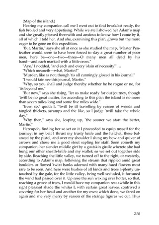 (Map of the island.)
   Hearing my companion call me I went out to find breakfast ready, the
fish broiled and very appetising. While we ate I showed her Adam's map
and she greatly pleased therewith and anxious to know how I came by it,
all of which I told her. And she, examining this plan, grows but the more
eager to be gone on this expedition.
   "But, Martin," says she all at once as she studied the map, "Master Pen-
feather would seem to have been forced to slay a great number of poor
men, here be—one—two—three—O many men all dead by his
hand—and each marked with a little cross."
   "Aye," I nodded, "and each and every 'slain of necessity'" …
   "Which meaneth—what, Martin?"
   "Murder, like as not, though 'tis all cunningly glozed in his journal."
   "I would fain see this journal, Martin."
   "Why, so you shall and judge thereby whether he be rogue or no, for
'tis beyond me."
   "But now," says she rising, "let us make ready for our journey, though
'twill be no great matter, for according to this plan the island is no more
than seven miles long and some five miles wide."
   "Even so," quoth I, "'twill be ill travelling by reason of woods and
tangled thickets, swamps and the like, so I judge 'twill take the whole
day."
   "Why then," says she, leaping up, "the sooner we start the better,
Martin."
   Hereupon, finding her so set on it I proceeded to equip myself for the
journey; in my belt I thrust my trusty knife and the hatchet, these bal-
anced by the pistol, and over my shoulder I slung my bow and quiver of
arrows and chose me a good stout sapling for staff. Soon cometh my
companion, her slender middle girt by a goatskin girdle whereto she had
hung our other sheath-knife and my wallet; so we set out together side
by side. Reaching the little valley, we turned off to the right, or westerly,
according to Adam's map, following the stream that rippled amid great
boulders or flowed 'twixt banks adorned with many-hued flowers most
rare to be seen. And here were bushes of all kinds and trees a-plenty un-
touched by the gale, for the little valley, being well secluded, it fortuned
the wind had passed over it. Up rose the sun waxing ever hotter, so that,
reaching a grove of trees, I would have my companion rest awhile in this
right pleasant shade the whiles I, with certain great leaves, contrived a
covering for her head and another for my own; which done, we fared on
again and she very merry by reason of the strange figures we cut. Thus



                                                                         218
 