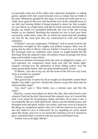 we presently came out of the valley into a pleasant champain—a rolling
grassy upland with dim woods beyond, even as Adam had set forth in
his map. Wherefore, guided by this map, we struck off north and so in a
while came again to the river and heard the roar of the waterfall away to
our left; and turning thither (I being minded to show her this wonder)
we saw before us a high land, well girt by bush and fern and flowering
shrubs, up which we scrambled forthwith, the roar of the fall waxing
louder as we climbed. Reaching the summit we saw it had once been
covered by noble trees, some few of which the storm had left standing
yet, but for the most part they lay wind-tossed in wild and tangled
confusion.
   "O Martin!" says my companion, "O Martin!" and so stood awed by the
destruction wrought by this mighty and pitiless tempest. Here was ill-
going, but by dint of labour with my hatchet I forced us a way through
the wreckage until we suddenly came where we might behold the fall
that leapt from the adjacent rocks, all rainbow-hued, to plunge into those
deep and troubled waters below.
   And now instead of bursting forth into cries of delighted wonder, as I
had expected, my companion stood mute and still, her hands tight-
clasped, viewing now the splendour of these falling waters, now the
foam-sprent deeps below, like one quite dumbfounded. At last:
   "O Martin," says she in my ear, for the noise of the fall was very loud,
"here is wonder on wonder!"
   "As how, comrade?"
   "This great body of water for all its weight yet disturbeth yonder black
depths very little—and how should this chance except this dark lake be
immeasurably deep?"
   "Aye, true!" says I. "Here belike was a volcano once and this the
crater."
   Hard by, a great rock jutted out above the lake, that same barren rock
wherein I had sat the day I discovered this cataract; now as I viewed this
rock I was struck by its grotesque shape and then, all at once, I saw it
was hatefully like to a shrivelled head—there were the fleshless jaws, the
shrunken nose and great, hollow eye-socket. And now even as I stared at
the thing my companion spied it also, for I felt her hand on my arm and
saw her stand to view it wide-eyed. So we, speaking no word, stared
upon this shape, and ever as we stared the nameless evil of it seemed to
grow, insomuch that we turned with one accord and hasted away.
   "Yonder was an ill sight, Martin."




                                                                       219
 