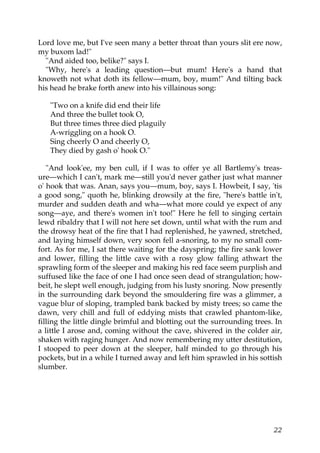 Lord love me, but I've seen many a better throat than yours slit ere now,
my buxom lad!"
  "And aided too, belike?" says I.
  "Why, here's a leading question—but mum! Here's a hand that
knoweth not what doth its fellow—mum, boy, mum!" And tilting back
his head he brake forth anew into his villainous song:

   "Two on a knife did end their life
   And three the bullet took O,
   But three times three died plaguily
   A-wriggling on a hook O.
   Sing cheerly O and cheerly O,
   They died by gash o' hook O."

   "And look'ee, my ben cull, if I was to offer ye all Bartlemy's treas-
ure—which I can't, mark me—still you'd never gather just what manner
o' hook that was. Anan, says you—mum, boy, says I. Howbeit, I say, 'tis
a good song," quoth he, blinking drowsily at the fire, "here's battle in't,
murder and sudden death and wha—what more could ye expect of any
song—aye, and there's women in't too!" Here he fell to singing certain
lewd ribaldry that I will not here set down, until what with the rum and
the drowsy heat of the fire that I had replenished, he yawned, stretched,
and laying himself down, very soon fell a-snoring, to my no small com-
fort. As for me, I sat there waiting for the dayspring; the fire sank lower
and lower, filling the little cave with a rosy glow falling athwart the
sprawling form of the sleeper and making his red face seem purplish and
suffused like the face of one I had once seen dead of strangulation; how-
beit, he slept well enough, judging from his lusty snoring. Now presently
in the surrounding dark beyond the smouldering fire was a glimmer, a
vague blur of sloping, trampled bank backed by misty trees; so came the
dawn, very chill and full of eddying mists that crawled phantom-like,
filling the little dingle brimful and blotting out the surrounding trees. In
a little I arose and, coming without the cave, shivered in the colder air,
shaken with raging hunger. And now remembering my utter destitution,
I stooped to peer down at the sleeper, half minded to go through his
pockets, but in a while I turned away and left him sprawled in his sottish
slumber.




                                                                         22
 