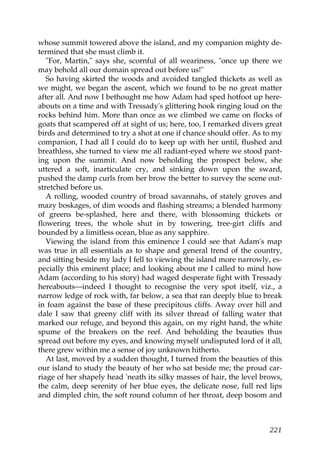 whose summit towered above the island, and my companion mighty de-
termined that she must climb it.
   "For, Martin," says she, scornful of all weariness, "once up there we
may behold all our domain spread out before us!"
   So having skirted the woods and avoided tangled thickets as well as
we might, we began the ascent, which we found to be no great matter
after all. And now I bethought me how Adam had sped hotfoot up here-
abouts on a time and with Tressady's glittering hook ringing loud on the
rocks behind him. More than once as we climbed we came on flocks of
goats that scampered off at sight of us; here, too, I remarked divers great
birds and determined to try a shot at one if chance should offer. As to my
companion, I had all I could do to keep up with her until, flushed and
breathless, she turned to view me all radiant-eyed where we stood pant-
ing upon the summit. And now beholding the prospect below, she
uttered a soft, inarticulate cry, and sinking down upon the sward,
pushed the damp curls from her brow the better to survey the scene out-
stretched before us.
   A rolling, wooded country of broad savannahs, of stately groves and
mazy boskages, of dim woods and flashing streams; a blended harmony
of greens be-splashed, here and there, with blossoming thickets or
flowering trees, the whole shut in by towering, tree-girt cliffs and
bounded by a limitless ocean, blue as any sapphire.
   Viewing the island from this eminence I could see that Adam's map
was true in all essentials as to shape and general trend of the country,
and sitting beside my lady I fell to viewing the island more narrowly, es-
pecially this eminent place; and looking about me I called to mind how
Adam (according to his story) had waged desperate fight with Tressady
hereabouts—indeed I thought to recognise the very spot itself, viz., a
narrow ledge of rock with, far below, a sea that ran deeply blue to break
in foam against the base of these precipitous cliffs. Away over hill and
dale I saw that greeny cliff with its silver thread of falling water that
marked our refuge, and beyond this again, on my right hand, the white
spume of the breakers on the reef. And beholding the beauties thus
spread out before my eyes, and knowing myself undisputed lord of it all,
there grew within me a sense of joy unknown hitherto.
   At last, moved by a sudden thought, I turned from the beauties of this
our island to study the beauty of her who sat beside me; the proud car-
riage of her shapely head 'neath its silky masses of hair, the level brows,
the calm, deep serenity of her blue eyes, the delicate nose, full red lips
and dimpled chin, the soft round column of her throat, deep bosom and



                                                                       221
 
