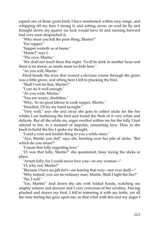 espied one of those great birds I have mentioned within easy range, and
whipping off my bow I strung it, and setting arrow on cord let fly and
brought down my quarry (as luck would have it) and running forward
had very soon despatched it.
  "Why must you kill the poor thing, Martin?"
  "For supper."
  "Supper waiteth us at home."
  "Home?" says I.
  "The cave, Martin."
  "We shall not reach there this night. 'Twill be dark in another hour and
there is no moon, so needs must we bide here."
  "As you will, Martin."
  Hard beside the river that wound a devious course through the green
was a little grove, and sitting here I fell to plucking the bird.
  "Shall I not do that, Martin?"
  "I can do it well enough."
  "As you wish, Martin."
  "You are weary, doubtless."
  "Why, 'tis no great labour to cook supper, Martin."
  "Howbeit, I'll try my hand to-night."
  "Very well," says she and away she goes to collect sticks for the fire
whiles I sat feathering the bird and found the flesh of it very white and
delicate. But all the while my anger swelled within me for the folly I had
uttered to her, in a moment of impulse, concerning love. Thus as she
knelt to build the fire I spoke my thought.
  "I said a vain and foolish thing to you a while since."
  "Aye, Martin you did!" says she, bending over her pile of sticks. "But
which do you mean?"
  "I mean that folly regarding love."
  "O, was that folly, Martin?" she questioned, busy laying the sticks in
place.
  "Arrant folly, for I could never love you—or any woman—"
  "O, why not, Martin?"
  "Because I have no gift for't—no leaning that way—nor ever shall—"
  "Why indeed, you are no ordinary man, Martin. Shall I light the fire?"
  "No, I will."
  "Yes, Martin!" And down she sits with folded hands, watching me
mighty solemn and demure and I very conscious of her scrutiny. Having
plucked and drawn my bird, I fell to trimming it with my knife, yet all
the time feeling her gaze upon me, so that what with this and my anger I



                                                                      223
 