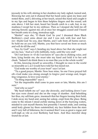 joyously to his will; stirring in her slumbers my lady sighed, turned and,
throwing her arm out it chanced that her hand came upon my knee and
rested there, and I, shivering at her touch, seized this hand and caught it
to my lips and began to kiss these helpless fingers and the round, soft
arm above. I felt her start, heard her breath catch in a sob, but, in my
madness I swept her to my embrace. Then as I stooped she held me off
striving fiercely against me; all at once her struggles ceased and I heard
her breath come in a long, tremulous sigh.
   "Martin!" says she, "O thank God 'tis you! I dreamed these Black
Bartlemy's cruel arms about me and I was sick with fear and hor-
ror—thank God 'tis you, dear Martin, and I safe from all harms soever.
So hold me an you will, Martin, you that have saved me from so much
and will do till the end."
   "Aye, by God!" says I, bending my head above her that she might not
see my face, "And so I will, faithfully, truly, until the very end!"
   "Do I not know it—O do I not know it!" says she in choking voice, and
here, lying beside me, she must take my hand and hold it to her soft
cheek. "Indeed I do think there is no man like you in the whole world."
   At this, knowing myself so unworthy, I thought no man in the world
so miserable as I, as I would have told her but dared not.
   "God make me worthy of your trust!" says I at last.
   "'Tis a good prayer, Martin. Now hear mine, 'tis one I have prayed full
oft—God make you strong enough to forgive past wrongs and, forget-
ting vengeance, to love your enemy."
   "'Tis thing impossible!" says I.
   "Yet the impossible shall come to pass soon or late, Martin, this am I
sure."
   "And why so sure?"
   "My heart telleth me so!" says she drowsily, and looking down I saw
her eyes were closed and she on the verge of slumber. And beholding
her thus, my self-hate grew, insomuch that her fingers loosing their hold,
I stole away my hand and, seeing her asleep, crept from the place. Being
come to the stream I stood awhile staring down at the hurrying waters,
minded to cast myself therein; but presently I turned aside, and coming
amid leafy gloom lay there outstretched, my face hidden from the stars
and I very full of bitterness, for it seemed that I was as great a rogue and
well-nigh as vile as ever Bartlemy had been. And thus merciful sleep
found me at last.




                                                                        227
 