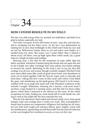 Chapter    34
HOW I STOOD RESOLUTE IN MY FOLLY
The day was still young when we reached our habitation, and both of us
glad to return, especially my lady.
   "For truly I do grow to love this home of ours," says she, and sets her-
self to sweeping out her three caves. As for me I was determined on
making her an arm chair forthright; to the which end I took my saw and
set out for Deliverance Sands, there to cut and select such timber as I
needed from my store. But scarce was I come hither than I uttered a
shout of joy, for there, cast up high upon these white sands, lay a great
mast in a tangle of ropes and cordage.
   Drawing near, I saw this for the mainmast of some noble ship but
lately wrecked, wherefore I hasted along the beach and out upon the reef
to see if haply any other wreckage had come ashore, but found nothing
to reward my search. Returning to the mast I saw to my joy that this
cordage was all new and sound, though woefully tangled. Howbeit I had
soon unravelled some fifty yards of good stout twine, and abundance of
more yet to hand together with the heavier ropes such as shrouds and
back-stays. Taking this line I came to that rocky cleft where I had killed
the goat, and clambering up the bush-grown cliff found it to be honey-
combed with caves large and small and with abundant evidences of the
animals I sought. Wherefore, choosing me a narrow, well-worn track I
set there a trap formed of a running noose, and this did I in divers other
places, which done I returned to my labours on the mast. At the which
occupation my lady, finding me, must needs fall to work beside me, aid-
ing as well as she might like the true comrade she was.
   Thus by late afternoon I had coiled and stowed safely away more good
hempen rope and cordage than I could ever want. This accomplished I
found time to praise my companion's diligence; but finding her all wear-
ied out with such rough and arduous labour, grew mighty vexed with
my heedlessness, reproaching myself therewith; but she (and all toilworn
as she was) laughed her weariness to scorn, as was ever her way:



                                                                       228
 