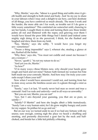"Why, Martin," says she, "labour is a good thing and noble since it giv-
eth health and strength to both mind and body. And 'tis my joy to share
in your labours when I may and a delight to see how, cast here destitute
of all things, you have contrived so much already. The more I work and
the harder, the more able am I for work, so trouble not if I do grow a
little weary sometimes!" This comforted me somewhat until, chancing to
see her hands, I caught them in mine and turning them saw these tender
palms all red and blistered with the ropes; and grieving over them I
would have kissed the poor little things had I dared (and indeed came
mighty nigh doing it) as she perceived, I think, for she flushed and
laughed and drew them from my hold.
   "Nay, Martin," says she softly. "I would have you forget my
sex—sometimes!"
   "'Twere a thing impossible!" says I, whereat she, stealing a glance at
me, flushed all the hotter.
   "Why then," says she, "You must not coddle and cosset me because I
am a woman—"
   "Never," quoth I, "'tis not my nature to do so."
   "And yet you do, Martin."
   "As how?"
   "O in many ways—these blisters now, why should your hands grow
rough and hard and not mine? Nature hath formed me woman but Fate
hath made me your comrade, Martin. And how may I be truly your com-
rade except I share your toil?"
   Now when I would have answered I could not, and turning from her
to stare away across the limitless ocean saw it a-gleam through a mist as
it were.
   "Surely," says I at last, "O surely never had man so sweet and true a
comrade! And I so rude and unlovely—and in all ways so unworthy."
   "But you are not, Martin, you are not!"
   "Aye, but I am—beyond your guessing, you that are so pure, so
saintly—"
   "Saintly? O Martin!" and here she laughs albeit a little tremulously.
"Surely I am a very human saint, for I do grow mighty hungry and yearn
for my supper. So prithee let us go and eat."
   But on our way we turned aside to see if we had any fortune with my
snares; sure enough, coming nigh the place we heard a shuffling and
snorting, and presently discovered a goat fast by the neck and half-
choked, and beside her a little kid pitifully a-bleating.




                                                                       229
 