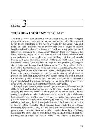 Chapter    3
TELLS HOW I STOLE MY BREAKFAST
The mist lay very thick all about me, but when I had climbed to higher
ground it thinned away somewhat, so that as the pallid light grew I
began to see something of the havoc wrought by the storm; here and
there lay trees uprooted, while everywhere was a tangle of broken
boughs and trailing branches, insomuch that I found my going no small
labour. But presently as I forced a way through these leafy tangles, the
birds, awaking, began to fill the dim world with blithe chirpings that
grew and grew to a sweet clamour, ever swelling until the dark woods
thrilled with gladsome music and I, beholding the first beam of sun, felt
heartened thereby 'spite my lack of sleep and the gnawing of hunger's
sharp fangs, and hastened with blither steps. Thus in a while I brake
forth of the desolate trees and came out upon a fair, rolling meadow with
blooming hedgerows before me and, beyond, the high road. And now as
I stayed to get my bearings, up rose the sun in majesty, all glorious in
purple and pink and gold, whose level beams turned the world around
me into a fair garden all sweet and fresh and green, while, in the scowl-
ing woods behind, the sullen mists crept furtive away till they were van-
ished quite and those leafy solitudes became a very glory.
   But my hunger was very sore, a need I purposed to satisfy soon and at
all hazards; therefore, having marked my direction, I went at speed and,
crossing the meadow, came into the highway and struck south. On my
going through the woods I had chosen me a cudgel in place of the one
lost, shortish and knotted and very apt for quick wrist-play, and I
plucked forth my sailor's knife meaning to trim my staff therewith; but
with it poised in my hand, I stopped all at once, for I saw that the point
of the stout blade (the which I had sharpened and whetted to an extreme
keenness), I perceived, I say, that the blade was bent somewhat and the
point turned, hook-like. Now as I strode on again, the early sun flashing
back from the steel, I fell to wondering how this had chanced, and be-
thinking me of those two deadly blows I had struck in the dark I



                                                                       23
 
