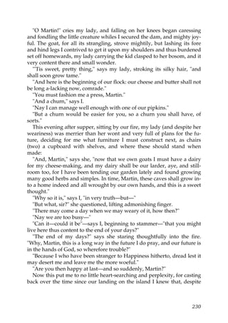 "O Martin!" cries my lady, and falling on her knees began caressing
and fondling the little creature whiles I secured the dam, and mighty joy-
ful. The goat, for all its strangling, strove mightily, but lashing its fore
and hind legs I contrived to get it upon my shoulders and thus burdened
set off homewards, my lady carrying the kid clasped to her bosom, and it
very content there and small wonder.
   "'Tis sweet, pretty thing," says my lady, stroking its silky hair, "and
shall soon grow tame."
   "And here is the beginning of our flock: our cheese and butter shall not
be long a-lacking now, comrade."
   "You must fashion me a press, Martin."
   "And a churn," says I.
   "Nay I can manage well enough with one of our pipkins."
   "But a churn would be easier for you, so a churn you shall have, of
sorts."
   This evening after supper, sitting by our fire, my lady (and despite her
weariness) was merrier than her wont and very full of plans for the fu-
ture, deciding for me what furniture I must construct next, as chairs
(two) a cupboard with shelves, and where these should stand when
made:
   "And, Martin," says she, "now that we own goats I must have a dairy
for my cheese-making, and my dairy shall be our larder, aye, and still-
room too, for I have been tending our garden lately and found growing
many good herbs and simples. In time, Martin, these caves shall grow in-
to a home indeed and all wrought by our own hands, and this is a sweet
thought."
   "Why so it is," says I, "in very truth—but—"
   "But what, sir?" she questioned, lifting admonishing finger.
   "There may come a day when we may weary of it, how then?"
   "Nay we are too busy—"
   "Can it—could it be"—says I, beginning to stammer—"that you might
live here thus content to the end of your days?"
   "The end of my days?" says she staring thoughtfully into the fire.
"Why, Martin, this is a long way in the future I do pray, and our future is
in the hands of God, so wherefore trouble?"
   "Because I who have been stranger to Happiness hitherto, dread lest it
may desert me and leave me the more woeful."
   "Are you then happy at last—and so suddenly, Martin?"
   Now this put me to no little heart-searching and perplexity, for casting
back over the time since our landing on the island I knew that, despite



                                                                        230
 