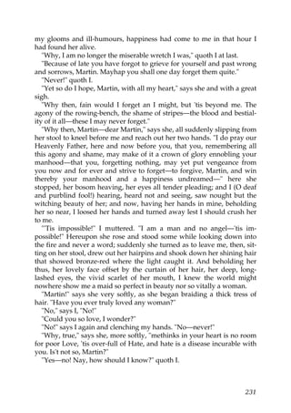 my glooms and ill-humours, happiness had come to me in that hour I
had found her alive.
   "Why, I am no longer the miserable wretch I was," quoth I at last.
   "Because of late you have forgot to grieve for yourself and past wrong
and sorrows, Martin. Mayhap you shall one day forget them quite."
   "Never!" quoth I.
   "Yet so do I hope, Martin, with all my heart," says she and with a great
sigh.
   "Why then, fain would I forget an I might, but 'tis beyond me. The
agony of the rowing-bench, the shame of stripes—the blood and bestial-
ity of it all—these I may never forget."
   "Why then, Martin—dear Martin," says she, all suddenly slipping from
her stool to kneel before me and reach out her two hands. "I do pray our
Heavenly Father, here and now before you, that you, remembering all
this agony and shame, may make of it a crown of glory ennobling your
manhood—that you, forgetting nothing, may yet put vengeance from
you now and for ever and strive to forget—to forgive, Martin, and win
thereby your manhood and a happiness undreamed—" here she
stopped, her bosom heaving, her eyes all tender pleading; and I (O deaf
and purblind fool!) hearing, heard not and seeing, saw nought but the
witching beauty of her; and now, having her hands in mine, beholding
her so near, I loosed her hands and turned away lest I should crush her
to me.
   "'Tis impossible!" I muttered. "I am a man and no angel—'tis im-
possible!" Hereupon she rose and stood some while looking down into
the fire and never a word; suddenly she turned as to leave me, then, sit-
ting on her stool, drew out her hairpins and shook down her shining hair
that showed bronze-red where the light caught it. And beholding her
thus, her lovely face offset by the curtain of her hair, her deep, long-
lashed eyes, the vivid scarlet of her mouth, I knew the world might
nowhere show me a maid so perfect in beauty nor so vitally a woman.
   "Martin!" says she very softly, as she began braiding a thick tress of
hair. "Have you ever truly loved any woman?"
   "No," says I, "No!"
   "Could you so love, I wonder?"
   "No!" says I again and clenching my hands. "No—never!"
   "Why, true," says she, more softly, "methinks in your heart is no room
for poor Love, 'tis over-full of Hate, and hate is a disease incurable with
you. Is't not so, Martin?"
   "Yes—no! Nay, how should I know?" quoth I.



                                                                       231
 