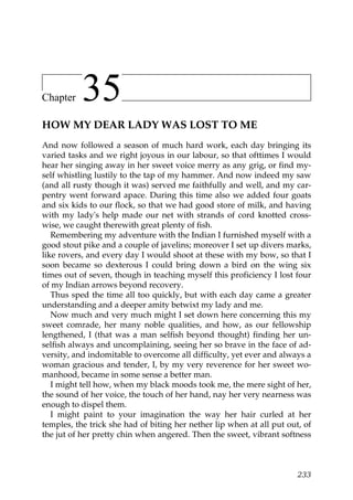 Chapter    35
HOW MY DEAR LADY WAS LOST TO ME
And now followed a season of much hard work, each day bringing its
varied tasks and we right joyous in our labour, so that ofttimes I would
hear her singing away in her sweet voice merry as any grig, or find my-
self whistling lustily to the tap of my hammer. And now indeed my saw
(and all rusty though it was) served me faithfully and well, and my car-
pentry went forward apace. During this time also we added four goats
and six kids to our flock, so that we had good store of milk, and having
with my lady's help made our net with strands of cord knotted cross-
wise, we caught therewith great plenty of fish.
   Remembering my adventure with the Indian I furnished myself with a
good stout pike and a couple of javelins; moreover I set up divers marks,
like rovers, and every day I would shoot at these with my bow, so that I
soon became so dexterous I could bring down a bird on the wing six
times out of seven, though in teaching myself this proficiency I lost four
of my Indian arrows beyond recovery.
   Thus sped the time all too quickly, but with each day came a greater
understanding and a deeper amity betwixt my lady and me.
   Now much and very much might I set down here concerning this my
sweet comrade, her many noble qualities, and how, as our fellowship
lengthened, I (that was a man selfish beyond thought) finding her un-
selfish always and uncomplaining, seeing her so brave in the face of ad-
versity, and indomitable to overcome all difficulty, yet ever and always a
woman gracious and tender, I, by my very reverence for her sweet wo-
manhood, became in some sense a better man.
   I might tell how, when my black moods took me, the mere sight of her,
the sound of her voice, the touch of her hand, nay her very nearness was
enough to dispel them.
   I might paint to your imagination the way her hair curled at her
temples, the trick she had of biting her nether lip when at all put out, of
the jut of her pretty chin when angered. Then the sweet, vibrant softness



                                                                       233
 