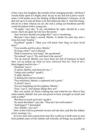 of her voice, her laughter, the wonder of her changing moods—all these I
would dilate upon if I might, since 'tis joy to me, but lest I prove weari-
some I will hasten on to the finding of Black Bartlemy's Treasure, of all
that led up to it and all those evils that followed after it. And this bring-
eth me to a time whenas we sat, she and I, eating our breakfast and the
world all radiant with a young sun.
  "To-night," says she, "if my calculations be right, should be a new
moon. And I am glad, for I do love the moon."
  "Aye, but how should you judge this?" says I, wondering.
  "Because I have kept a record, Martin. A stroke for each day and a
cross for every Sunday."
  "Excellent!" quoth I. "Then you will know how long we have lived
here?"
  "Two months and five days, Martin."
  "So long a time?" says I amazed.
  "Hath it seemed so very long?" she questioned.
  "No indeed!" says I. "No, and there's the marvel!"
  "'Tis no marvel, Martin, you have been too full of business to heed
time. Let us reckon up what we have achieved thus far. First of all a
three-legged stool for me—"
  "Hairpins!" says I.
  "A spoon, Martin, and shoes for me—"
  "Lamps and candles!" quoth I.
  "A table, Martin—"
  "A fishing line and two hooks."
  "Two armchairs, Martin, a cupboard and a press."
  "A churn!" says I.
  "You are forgetting our five pipkins, Martin."
  "True," says I, "and clumsy things they are!"
  "But very useful, sir! Next a fishing-net, and a bed for me. Here is fine
achievement, Martin! Are you not proud to have wrought so much and
with so little?"
  "But there is much yet to do!" quoth I.
  "So much the better!" says she. "Thus far I am well content."
  "And happy?" I demanded.
  "Aye, Martin—are you?"
  Now at this I fell to profound reverie and she also, and this the subject
of my musings, viz.,
  In every man and woman born into this world (as it doth seem to me)
God putteth some of His infinite self whereby all things are possible in



                                                                         234
 