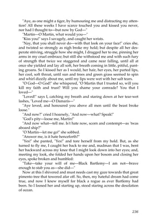 "Aye, as one might a tiger, by humouring me and distracting my atten-
tion! All these weeks I have scarce touched you and kissed you never,
nor had I thought to—but now by God—"
   "Martin—O Martin, what would you—"
   "Kiss you!" says I savagely, and caught her wrists.
   "Nay, that you shall never do—with that look on your face!" cries she,
and twisted so strongly as nigh broke my hold; but despite all her des-
perate striving, struggle how she might, I dragged her to me, pinning her
arms in my cruel embrace; but still she withstood me and with such fury
of strength that twice we staggered and came near falling, until all at
once she yielded and lay all soft, her breath coming in little, pitiful, pant-
ing groans. So I kissed her as I would, her hair, her eyes, her parted lips,
her cool, soft throat, until sun and trees and green grass seemed to spin
and whirl dizzily about me, until my lips were wet with her salt tears.
   "O God—O God!" she whispered, "O Martin that I trusted so, will you
kill my faith and trust? Will you shame your comrade? You that I
loved—"
   "Loved!" says I, catching my breath and staring down at her tear-wet
lashes, "Loved me—O Damaris—"
   "Aye loved, and honoured you above all men until the beast broke
loose."
   "And now?" cried I hoarsely, "And now—what? Speak!"
   "God's pity—loose me, Martin!"
   "And now what—tell me. Is't hate now, scorn and contempt—as 'twas
aboard ship?"
   "O Martin—let me go!" she sobbed.
   "Answer me, is it hate henceforth?"
   "Yes!" she panted, "Yes!" and tore herself from my hold. But, as she
turned to fly me, I caught her back to me and, madman that I was, bent
her backward across my knee that I might look down into her eyes; and,
meeting my look, she folded her hands upon her bosom and closing her
eyes, spoke broken and humbled:
   "Take—take your will of me—Black Bartlemy—I am not—brave
enough to stab you as—she did—"
   Now at this I shivered and must needs cast my gaze towards that great
pimento tree that towered afar off. So, then, my hateful dream had come
true, and now I knew myself for black a rogue as ever Bartlemy had
been. So I loosed her and starting up, stood staring across the desolation
of ocean.




                                                                          236
 